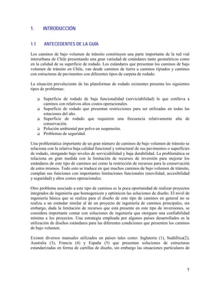 1
1. INTRODUCCIÓN
1.1 ANTECEDENTES DE LA GUÍA
Los caminos de bajo volumen de tránsito constituyen una parte importante de la red vial
interurbana de Chile presentando una gran variedad de estándares tanto geométricos como
en la calidad de su superficie de rodado. Los estándares que presentan los caminos de bajo
volumen de tránsito en Chile, van desde caminos de tierra a caminos ripiados y caminos
con estructuras de pavimentos con diferentes tipos de carpeta de rodado.
La situación prevaleciente de las plataformas de rodado existentes presenta los siguientes
tipos de problemas:
Superficie de rodado de baja funcionalidad (serviciabilidad) lo que conlleva a
caminos con relativos altos costos operacionales.
Superficie de rodado que presentan restricciones para ser utilizadas en todas las
estaciones del año.
Superficie de rodado que requieren una frecuencia relativamente alta de
conservación.
Polución ambiental por polvo en suspensión.
Problemas de seguridad.
Una problemática importante de un gran número de caminos de bajo volumen de tránsito se
relaciona con la relativa baja calidad funcional y estructural de sus pavimentos o superficies
de rodado, otorgando bajo niveles de serviciabilidad y baja durabilidad. La problemática se
relaciona en gran medida con la limitación de recursos de inversión para mejorar los
estándares de este tipo de caminos así como la restricción de recursos para la conservación
de estos mismos. Todo esto se traduce en que muchos caminos de bajo volumen de tránsito,
cumplan sus funciones con importantes limitaciones funcionales (movilidad, accesibilidad
y seguridad) y altos costos operacionales.
Otro problema asociado a este tipo de caminos es la poca oportunidad de realizar proyectos
integrados de ingeniería que homogenicen y optimicen las soluciones de diseño. El nivel de
ingeniería básica que se realiza para el diseño de este tipo de caminos en general no se
realiza a un estándar similar al de un proyecto de ingeniería de caminos principales, sin
embargo, dada la limitación de recursos que está presente en este tipo de inversiones, se
considera importante contar con soluciones de ingeniería que otorguen una confiabilidad
mínima a los proyectos. Una estrategia empleada por algunos países desarrollados es la
utilización de diseños estándares para las diferentes condiciones que presenten los caminos
de bajo volumen.
Existen diversos manuales utilizados en países tales como: Inglaterra (1), Sudáfrica(2),
Australia (3), Francia (4) y España (5) que presentan soluciones de estructuras
estandarizadas en forma de cartillas de diseño, sin embargo las situaciones particulares de
 