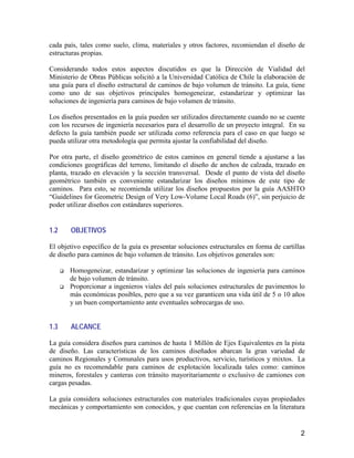 2
cada país, tales como suelo, clima, materiales y otros factores, recomiendan el diseño de
estructuras propias.
Considerando todos estos aspectos discutidos es que la Dirección de Vialidad del
Ministerio de Obras Públicas solicitó a la Universidad Católica de Chile la elaboración de
una guía para el diseño estructural de caminos de bajo volumen de tránsito. La guía, tiene
como uno de sus objetivos principales homogeneizar, estandarizar y optimizar las
soluciones de ingeniería para caminos de bajo volumen de tránsito.
Los diseños presentados en la guía pueden ser utilizados directamente cuando no se cuente
con los recursos de ingeniería necesarios para el desarrollo de un proyecto integral. En su
defecto la guía también puede ser utilizada como referencia para el caso en que luego se
pueda utilizar otra metodología que permita ajustar la confiabilidad del diseño.
Por otra parte, el diseño geométrico de estos caminos en general tiende a ajustarse a las
condiciones geográficas del terreno, limitando el diseño de anchos de calzada, trazado en
planta, trazado en elevación y la sección transversal. Desde el punto de vista del diseño
geométrico también es conveniente estandarizar los diseños mínimos de este tipo de
caminos. Para esto, se recomienda utilizar los diseños propuestos por la guía AASHTO
“Guidelines for Geometric Design of Very Low-Volume Local Roads (6)”, sin perjuicio de
poder utilizar diseños con estándares superiores.
1.2 OBJETIVOS
El objetivo específico de la guía es presentar soluciones estructurales en forma de cartillas
de diseño para caminos de bajo volumen de tránsito. Los objetivos generales son:
Homogeneizar, estandarizar y optimizar las soluciones de ingeniería para caminos
de bajo volumen de tránsito.
Proporcionar a ingenieros viales del país soluciones estructurales de pavimentos lo
más económicas posibles, pero que a su vez garanticen una vida útil de 5 o 10 años
y un buen comportamiento ante eventuales sobrecargas de uso.
1.3 ALCANCE
La guía considera diseños para caminos de hasta 1 Millón de Ejes Equivalentes en la pista
de diseño. Las características de los caminos diseñados abarcan la gran variedad de
caminos Regionales y Comunales para usos productivos, servicio, turísticos y mixtos. La
guía no es recomendable para caminos de explotación localizada tales como: caminos
mineros, forestales y canteras con tránsito mayoritariamente o exclusivo de camiones con
cargas pesadas.
La guía considera soluciones estructurales con materiales tradicionales cuyas propiedades
mecánicas y comportamiento son conocidos, y que cuentan con referencias en la literatura
 