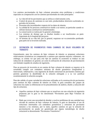 5
Los caminos pavimentados de bajo volumen presentan otros problemas y condiciones
especiales en comparación con los caminos pavimentados de redes principales:
La vida útil de los pavimentos que se utiliza es relativamente corta.
Control de pesos de camiones es casi nulo, produciéndose deterioros acelerados en
períodos de invierno.
Presentan alta incertidumbre respecto de los datos de tránsito.
La calidad de los procesos constructivos tiende a ser menor, en particular cuando se
utilizan técnicas constructivas semiartesanales.
La conservación se realiza por lo general a destiempo.
Los sistemas de drenaje que se diseñan tienden a ser insuficientes en parte
importante de la longitud del proyecto.
Al término de su vida útil, por lo general, requieren ser re-construidos perdiendo
gran parte de la inversión realizada.
2.3 DEFINICIÓN DE PAVIMENTOS PARA CAMINOS DE BAJO VOLUMEN DE
TRÁNSITO
Generalmente, para los caminos de bajo volumen de tránsito se proponen soluciones
relativamente económicas en comparación a caminos que soportan mayores volúmenes, sin
embargo, es común ver que para este tipo de caminos la economía se traduce en una
reducción de estándares en general, así como la utilización de soluciones de pavimentación
con limitado respaldo de estudios de ingeniería.
Para un proyecto de inversión en un camino de bajo volumen de tránsito se requiere en la
actualidad cumplir con estándares mínimos de diseño geométrico (longitudinal y
transversal), señalización y una ingeniería de diseño estructural de pavimentos mínima que
permita garantizar la durabilidad de la solución entregada y a su vez justificar
económicamente la solución escogida.
Para dar cabida a la gran variedad de soluciones utilizadas en la construcción de pavimentos
para caminos de bajo volumen de tránsito en Chile, la guía considera dos grupos de
soluciones las cuales se diferencian en los procedimientos de análisis, diseño y selección del
tipo de estructura.
• Aquellos caminos de bajo volumen que se resuelvan con una solución de ingeniería
propuesta por la guía se les denominará “Pavimentos para Bajo Volumen de
Tránsito”.
• Dado que existe una necesidad de abordar y resolver problemas de una cantidad muy
elevada de caminos de bajo volumen de tránsito, la guía no desestima el uso de
soluciones intermedias con estándares geométricos y estructura de pavimento
menores a los mínimos, por lo tanto, aquellos caminos en que la solución de
pavimentación no pueda ser garantizada por alguna metodología de diseño
estructural se denominarán “Pavimentos Transitorios”.
 