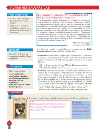 98
actividades
EL CAMBIO CLIMÁTICO Y LA NATURALEZA
EN EL PLANETA AZUL (fragmento)
“Las temperaturas medias registradas en la Tierra en los últimos
cuatro años serán inferiores a las récords que se dieron en el 2005 y
el 1998, pero eso no significa que el ritmo del calentamiento se haya
frenado.Todo lo contrario: el aumento se sitúa ahora en 0.187 grados
por década, ligeramente por encima de las previsiones de 0.177
grados presentadas hace unos años. Esto es al menos lo que sostiene
el grupo de expertos en cambio climático de la ONU, en respuesta
al escepticismo renacido en 2008, un año que se comportó de forma
bastante suave. Uno de los pilares sigue siendo la atribución del
calentamiento a la actividad humana, es decir, a la emisión entrópica
de dióxido de carbono y otros gases”.
Diario El País, España.
(1 de diciembre de 2009)
para comenzar
Los datos de revistas o periódicos se registran en las fichas
hemerográficas, las que pueden ser de dos tipos:
• General.Describe los datos completos para hacer referencia a un número
o fascículo. Los elementos que contiene son: nombre de la publicación,
lugar de publicación, editorial, volumen, época, número y año o fecha.
Ejemplo:
• Analítica. Describe únicamente el artículo. Sus elementos son los
mismos de la ficha general, antecedidos por el título del artículo
(entrecomillado y seguido de coma), nombre del autor y título
de la revista o periódico. Para describir la fuente se sigue el orden
de los datos anotados en la ficha general, más el número inicial y
de terminación de las páginas en las que está publicado el artículo,
precedidas por la abreviatura pp. (de tal página a tal página).Ejemplo:
• ¿Cuál es la idea principal
que se desarrolla en este
artículo?
• Elabore, en su cuaderno,
una ficha de resumen con
los datos que aparecen en el
fragmento.
Saber ver lo contemporáneo del arte. México: Fundación cultural
Televisa,A.C., número 16, 1994.
Conte, Rafael. “La solapada sabiduría de Agusto Moneterroso”,
Revista USAC. Guatemala: USAC, no. 4 , oct. 1995. pp. 87-89.
FICHAS HEMEROGRÁFICAS
Preceder. Ir delante en
tiempo, orden o lugar. Estar
antepuesto.
GLOSARIO
internet@
Ficha hemerográfica
www.mailxmail.
com/curso-ciencias-
sociales-investigacion-
administrativas-
academica/
nota-periodistica-fichas-
hemerograficas
1 Observe los datos de la revista y organícelos en una ficha. Luego, comente de lo que puede tratar.
Comentario:
Beltrán Aguirre, Gonzalo. Medicina tradicional.
México. Instituto Nacional Indigenista N° 9.
Marzo-Abril 1986.
Se trata de la
medicina tradicional
que usan los indígenas
en México.
R.M.
 