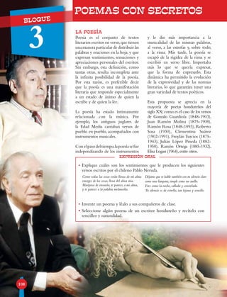 UNIDADBLOQUE
3
108
POEMAS CON SECRETOS
LA POESÍA
expresión oral
Poesía es el conjunto de textos
literarios escritos en verso,que tienen
una manera particular de distribuir las
palabras y oraciones en la hoja, y que
expresan sentimientos, sensaciones y
apreciaciones personales del escritor.
Sin embargo, esta definición, como
tantas otras, resulta incompleta ante
la infinita posibilidad de la poesía.
Por esta razón, es preferible decir
que la poesía es una manifestación
literaria que responde especialmente
a un estado de ánimo de quien la
escribe y de quien la lee.
La poesía ha estado íntimamente
relacionada con la música. Por
ejemplo, los antiguos juglares de
la Edad Media cantaban versos de
pueblo en pueblo, acompañados con
instrumentos musicales.
Conelpasodeltiempo,lapoesíasefue
independizando de los instrumentos
y le dio más importancia a la
musicalidad de las mismas palabras,
al verso, a las estrofas y, sobre todo,
a la rima. Más tarde, la poesía se
escapó de la rigidez de la rima y se
escribió en verso libre. Importaba
más lo que se quería expresar,
que la forma de expresarlo. Esta
dinámica ha permitido la evolución
de la expresividad y de las normas
literarias, lo que garantiza tener una
gran variedad de textos poéticos.
Esta propuesta se aprecia en la
mayoría de poetas hondureños del
siglo XX;como es el caso de los versos
de Gonzalo Guardiola (1848-1903),
Juan Ramón Molina (1875-1908),
Ramón Rosa (1848-1893), Roberto
Sosa (1930), Clementina Suárez
(1902-1991), Froylán Turcios (1875-
1943), Julián López Pineda (1882-
1958), Ramón Ortega (1885-1932),
Elisa Logan (1964),entre otros.
•	Explique cuáles son los sentimientos que le producen los siguientes
versos escritos por el chileno Pablo Neruda.
•	Invente un poema y léalo a sus compañeros de clase.
•	Seleccione algún poema de un escritor hondureño y recítelo con
sencillez y naturalidad.
Como todas las cosas están llenas de mi alma
emerges de las cosas, llena del alma mía.
Mariposa de ensueño, te pareces a mi alma,
y te pareces a la palabra melancolía.
Déjame que te hable también con tu silencio claro
como una lámpara, simple como un anillo.
Eres como la noche, callada y constelada.
Tu silencio es de estrella, tan lejano y sencillo.
 