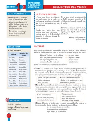 LECCIÓN
1
114
EXPRESIÓN
Y CREACIÓN
LITERARIA
• Lea el poema y explique
cuál es el tema que trata.
• Observe, en el poema, la
sílaba final de cada frase e
identifique cuáles tienen
igual terminación.
• Invente un poema que
tenga frases con igual
terminación.
para comenzar
EL VERSO
Para que la poesía tenga musicalidad, el poeta recurre a unas unidades
rítmicas llamadas versos. Estos se reconocen porque ocupan una línea:
Entre los elementos del verso se encuentran:
• Metro. El conteo de las sílabas de un poema se realiza por medio de
la métrica, por ejemplo: que-da-la-com-pa-ñe-ra 7 sílabas. Pero no todas
las veces los versos de un poema tienen el mismo número de sílabas,
sino que combinan versos de diferentes medidas, por ejemplo:
• Rima. Es la coincidencia de los sonidos finales a partir de la última
vocal acentuada,entre dos o más versos,estén o no seguidos.Esta puede
ser consonante cuando se repiten todas las letras o sonidos de final de
verso, o asonante cuando se repiten las vocales finales de verso:
• Ritmo. El autor lo utiliza para producir musicalidad. Se basa en el
juego entre las sílabas tónicas y las átonas de una palabra:
LA ÚLTIMA GAVIOTA
“Como una franja temblorosa,
rota del manto de la tarde, en
raudo vuelo se esfuma la bandada
por el cielo buscando, acaso, una
ribera ignata.
Detrás, muy lejos, sigue una
gaviota que con creciente y
pertinaz anhelo va de la soledad
rasgando el velo por alcanzar la
banda ya remota.
De la tarde surgió la casta estrella,
y halló siempre volando a la
olvidada, de la rauda patrulla tras
la huella.
Historia de mi vida compendiada,
porque yo soy, cual la gaviota
aquella, ave dejada atrás por la
bandada”.
Ricardo Miró, panameño.
(1883-1940)
Métrica española
universoliterario.net/es-
trofa.htm
internet@
ELEMENTOS DEL VERsO
Clases de versos
TOMA NOTA
Medida
Nombre del
verso
Dos sílabas Bisílabo
Tres sílabas Trisílabo
Cuatro sílabas Tetrasílabo
Cinco sílabas Pentasílabo
Seis sílabas Hexasílabo
Siete sílabas Heptasílabo
Ocho sílabas Octosílabo
Nueve sílabas Eneasílabo
Diez sílabas Decasílabo
Once sílabas Endecasílabo
Doce sílabas Dodecasílabo
Trece sílabas Tridecasílabo
Catorce sílabas Alejandrino
Versos con igual medida:
¡Verdes jardincillos
claras plazoletas...
Versos con distinta medida:
Al olmo viejo, hendido por el rayo
y en su mitad podrido...
Rima consonante:
Ver otro cielo, otro monte,
otra playa, otro horizonte.
Rima asonante:
rubia como la candela,
era la más pequeñita
Inés, como el pan, morena.
Tú eras el Océano, y yo la enhiesta
Roca que firme aguarda su vaivén:
tenías que romperte o que
arrancarme!... ¡No pudo ser!
primer verso
tercer verso
cuarto verso
segundo verso
Y, a la muerte de estos crepúsculos,
siento, sumido en mortal calma,
vagos dolores en los músculos...
 