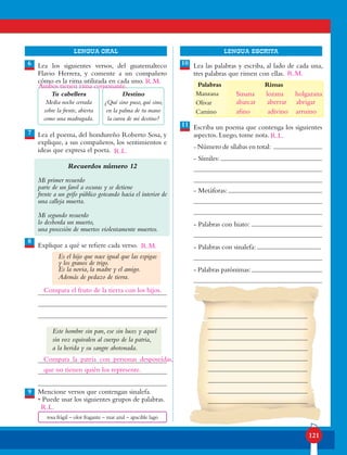 121
lENGUA ORAL LENGUA ESCRITA
Lea los siguientes versos, del guatemalteco
Flavio Herrera, y comente a un compañero
cómo es la rima utilizada en cada uno.
Lea el poema, del hondureño Roberto Sosa, y
explique, a sus compañeros, los sentimientos e
ideas que expresa el poeta.
Recuerdos número 12
Mi primer recuerdo
parte de un farol a oscuras y se detiene
frente a un grifo público goteando hacia el interior de
una calleja muerta.
Mi segundo recuerdo
lo desborda un muerto,
una procesión de muertos violentamente muertos.
Explique a qué se refiere cada verso.
Es el hijo que nace igual que las espigas
y los granos de trigo.
Es la novia, la madre y el amigo.
Además de pedazo de tierra.
Mencione versos que contengan sinalefa.
• Puede usar los siguientes grupos de palabras.
Lea las palabras y escriba, al lado de cada una,
tres palabras que rimen con ellas.
Escriba un poema que contenga los siguientes
aspectos. Luego, tome nota.
- Número de sílabas en total:
- Símiles:
- Metáforas:
- Palabras con hiato:
- Palabras con sinalefa:
- Palabras parónimas:
6
8
9
7
10
11
Palabras Rimas
Manzana
Olivar
Camino
Este hombre sin pan, ese sin luces y aquel
sin voz equivalen al cuerpo de la patria,
a la herida y su sangre abotonada.
Destino
¿Qué sino puso, qué sino,
en la palma de tu mano
la curva de mi destino?
Tu cabellera
Media noche cerrada
sobre la frente, abierta
como una madrugada.
rosa frágil – olor fragante – mar azul – apacible lago
Ambos tienen rima consonante.
Compara el fruto de la tierra con los hijos.
R.L.
Susana lozana holgazana
abarcar aberrar abrigar
afino adivino arruino
Compara la patria con personas desposeídas,
que no tienen quién los represente.
R.M.
R.M.
R.L.
R.M.
R.L.
 
