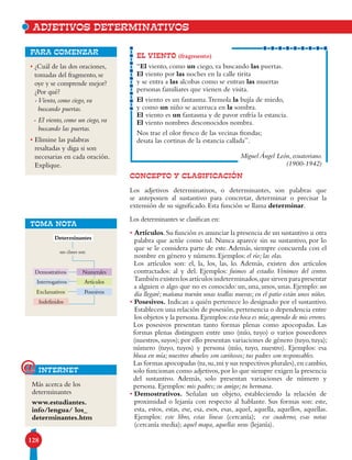 128
CONCEPTO Y CLASIFICACIÓN
Los adjetivos determinativos, o determinantes, son palabras que
se anteponen al sustantivo para concretar, determinar o precisar la
extensión de su significado. Esta función se llama determinar.
Los determinantes se clasifican en:
• Artículos.Su función es anunciar la presencia de un sustantivo u otra
palabra que actúe como tal. Nunca aparece sin su sustantivo, por lo
que se le considera parte de este.Además, siempre concuerda con el
nombre en género y número. Ejemplos: el río; las olas.
Los artículos son: el, la, los, las, lo. Además, existen dos artículos
contractados: al y del. Ejemplos: fuimos al estadio. Venimos del centro.
También existen los artículos indeterminados,que sirven para presentar
a alguien o algo que no es conocido: un, una, unos, unas. Ejemplo: un
día llegaré; mañana traerán unas toallas nuevas; en el patio están unos niños.
• Posesivos. Indican a quién pertenece lo designado por el sustantivo.
Establecen una relación de posesión,pertenencia o dependencia entre
los objetos y la persona.Ejemplos:esta boca es mía;aprendo de mis errores.
Los posesivos presentan tanto formas plenas como apocopadas. Las
formas plenas distinguen entre uno (mío, tuyo) o varios poseedores
(nuestros, suyos); por ello presentan variaciones de género (tuyo, tuya);
número (tuyo, tuyos) y persona (mío, tuyo, nuestro). Ejemplos: esa
blusa en mía; nuestros abuelos son cariñosos; tus padres son responsables.
Las formas apocopadas (tu,su,mi y sus respectivos plurales),en cambio,
solo funcionan como adjetivos,por lo que siempre exigen la presencia
del sustantivo. Además, solo presentan variaciones de número y
persona. Ejemplos: mis padres; su amigo; tu hermana.
• Demostrativos. Señalan un objeto, estableciendo la relación de
proximidad o lejanía con respecto al hablante. Sus formas son: este,
esta, estos, estas, ese, esa, esos, esas, aquel, aquella, aquellos, aquellas.
Ejemplos: este libro, estas líneas (cercanía); ese cuaderno, esas notas
(cercanía media); aquel mapa, aquellas uvas (lejanía).
EL VIENTO (fragmento)
“El viento, como un ciego, va buscando las puertas.
El viento por las noches en la calle tirita
y se entra a las alcobas como se entran las muertas
personas familiares que vienen de visita.
El viento es un fantasma.Tremola la bujía de miedo,
y como un niño se acurruca en la sombra.
El viento es un fantasma y de pavor enfría la estancia.
El viento nombres desconocidos nombra.
Nos trae el olor fresco de las vecinas frondas;
desata las cortinas de la estancia callada”.
Miguel Ángel León, ecuatoriano.
(1900-1942)
• ¿Cuál de las dos oraciones,
tomadas del fragmento, se
oye y se comprende mejor?
¿Por qué?
-Viento, como ciego, va
buscando puertas.
- El viento, como un ciego, va
buscando las puertas.
• Elimine las palabras
resaltadas y diga si son
necesarias en cada oración.
Explique.
para comenzar
ADJETIVOS DETERMINATIVOS
TOMA NOTA
Demostrativos
Interrogativos
Exclamativos
Indefinidos
Determinantes
sus clases son
Numerales
Artículos
Posesivos
Más acerca de los
determinantes
www.estudiantes.
info/lengua/ los_
determinantes.htm
internet@
 