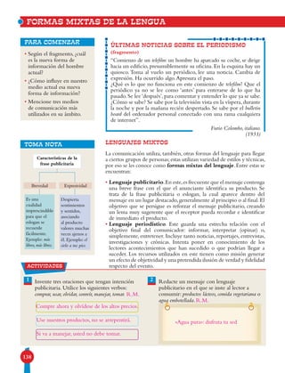 138
FORMAS MIXTAS DE LA LENGUA
• Según el fragmento, ¿cuál
es la nueva forma de
información del hombre
actual?
• ¿Cómo influye en nuestro
medio actual esa nueva
forma de información?
• Mencione tres medios
de comunicación más
utilizados en su ámbito.
para comenzar
ÚLTIMAS NOTICIAS SOBRE EL PERIODISMO
(fragmento)
“Comienzo de un telefilm: un hombre ha aparcado su coche, se dirige
hacia un edificio, presumiblemente su oficina. En la esquina hay un
quiosco.Toma al vuelo un periódico, lee una noticia. Cambia de
expresión. Ha ocurrido algo.Apresura el paso.
¿Qué es lo que no funciona en este comienzo de telefilm? Que el
periódico ya no se lee como ‘antes’ para enterarse de lo que ha
pasado.Se lee‘después’,para comentar y entender lo que ya se sabe.
¿Cómo se sabe? Se sabe por la televisión vista en la víspera,durante
la noche y por la mañana recién despertado. Se sabe por el bulletin
board del ordenador personal conectado con una rama cualquiera
de internet”.
Furio Colombo, italiano.
(1931)
Lenguajes mixtos
La comunicación utiliza, también, otras formas del lenguaje para llegar
a ciertos grupos de personas;estas utilizan variedad de estilos y técnicas,
por eso se les conoce como formas mixtas del lenguaje. Entre estas se
encuentran:
• Lenguaje publicitario.En este,es frecuente que el mensaje contenga
una breve frase con el que el anunciante identifica su producto. Se
trata de la frase publicitaria o eslogan, la cual aparece dentro del
mensaje en un lugar destacado,generalmente al principio o al final.El
objetivo que se persigue es reforzar el mensaje publicitario, creando
un lema muy sugerente que el receptor pueda recordar e identificar
de inmediato el producto.
• Lenguaje periodístico. Este guarda una estrecha relación con el
objetivo final del comunicador: informar, interpretar (opinar) o,
simplemente, entretener. Incluye tanto noticias, reportajes, entrevistas,
investigaciones y crónicas. Intenta poner en conocimiento de los
lectores acontecimientos que han sucedido o que podrían llegar a
suceder. Los recursos utilizados en este tienen como misión generar
un efecto de objetividad y una pretendida ilusión de verdad y fidelidad
respecto del evento.
Despierta
sentimientos
y sentidos,
asociando
al producto
valores muchas
veces ajenos a
él. Ejemplo: el
cielo a tus pies.
Es una
cualidad
imprescindible
para que el
eslogan se
recuerde
fácilmente.
Ejemplo: más
libros, más libres.
Brevedad Expresividad
Características de la
frase publicitaria
TOMA NOTA
actividades
Invente tres oraciones que tengan intención
publicitaria. Utilice los siguientes verbos:
comprar, usar, olvidar, sonreír, manejar, tomar.
Redacte un mensaje con lenguaje
publicitario en el que se inste al lector a
consumir: productos lácteos, comida vegetariana o
agua embotellada.
21
R.M.
R.M.
Compre ahora y olvídese de los altos precios.
Use nuestros productos, no se arrepentirá.
Si va a manejar, usted no debe tomar.
«Agua pura»: disfruta tu sed
 