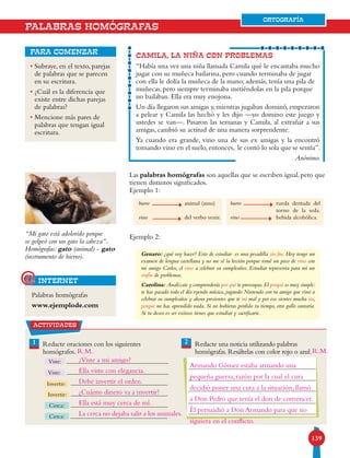 139139
ORTOGRAFÍA
PALABRAS HOMÓGRAFAS
• Subraye, en el texto, parejas
de palabras que se parecen
en su escritura.
• ¿Cuál es la diferencia que
existe entre dichas parejas
de palabras?
• Mencione más pares de
palabras que tengan igual
escritura.
para comenzar
CAMILA, LA NIÑA CON PROBLEMAS
“Había una vez una niña llamada Camila qué le encantaba mucho
jugar con su muñeca bailarina, pero cuando terminaba de jugar
con ella le dolía la muñeca de la mano; además, tenía una pila de
muñecas, pero siempre terminaba metiéndolas en la pila porque
no bailaban. Ella era muy enojona.
Un día llegaron sus amigas y, mientras jugaban dominó, empezaron
a pelear y Camila las hechó y les dijo —yo domino este juego y
ustedes se van—. Pasaron las semanas y Camila, al extrañar a sus
amigas, cambió su actitud de una manera sorprendente.
Ya cuando era grande, vino una de sus ex amigas y la encontró
tomando vino en el suelo,entonces, le contó lo sola que se sentía”.
Anónimo.
Las palabras homógrafas son aquellas que se escriben igual,pero que
tienen distintos significados.
Ejemplo 1:
Ejemplo 2:
Genaro: ¿qué voy hacer? Esto de estudiar es una pesadilla sin fin. Hoy tengo un
examen de lengua castellana y no me sé la lección porque tomé un poco de vino con
mi amigo Carlos, el vino a celebrar su cumpleaños. Estudiar representa para mí un
sinfín de problemas.
Carolina: Analízate y comprenderás por qué te preocupas.El porqué es muy simple:
te has pasado todo el día oyendo música, jugando Nintendo con tu amigo que vino a
celebrar su cumpleaños y ahora presientes que te irá mal y por eso sientes mucha ira,
porque no has aprendido nada. Si no hubieras perdido tu tiempo, otro gallo cantaría.
Si tu deseo es ser exitoso tienes que estudiar y sacrificarte.
burro
vino
animal (asno)
del verbo venir.
burro
vino
rueda dentada del
torno de la seda.
bebida alcohólica.
“Mi gato está adolorido porque
se golpeó con un gato la cabeza”.
Homógrafas: gato (animal) - gato
(instrumento de hierro).
Palabras homógrafas
www.ejemplode.com
internet@
actividades
1 Redacte oraciones con los siguientes
homógrafos.
Redacte una noticia utilizando palabras
homógrafas. Resáltelas con color rojo o azul.
2
Viste:
Viste:
Invertir:
Invertir:
Cerca:
Cerca:
ORTOGRAFÍA
R.M. R.M.
¿Viste a mi amigo?
Ella viste con elegancia.
Debe invertir el orden.
¿Cuánto dinero va a invertir?
Ella está muy cerca de mí.
La cerca no dejaba salir a los animales.
Armando Gómez estaba armando una
pequeña guerra; razón por la cual el cura
decidió poner una cura a la situación, llamó
a Don Pedro que tenía el don de convencer.
Él persuadió a Don Armando para que no
siguiera en el conflicto.
 