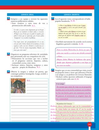 141
lENGUA ORAL LENGUA ESCRITA
4
5
6
7
8
Intégrese a un equipo y recreen los siguientes
anuncios publicitarios radiales.
• Sean creativos y usen tono de voz y
pronunciación adecuadas.
Un niño y su perro corren alegremente por un bosque.
Pasan por un riachuelo en donde ambos se ensucian.
Al llegar a casa,él teme que sus padres lo regañen,pero
ambos le dicen que no sepreocupe, que el nuevo jabón
“Limpiecito” va a resolver el problema.
Una mujer joven sale precipitadamente de su casa,
corre por entre el denso tránsito de la mañana y en una
esquina se sube a un taxi.Al final se escucha una voz
que dice:“Con los nuevos despertadores ‘Rinrín’, no
tienes que correr tanto”.
Organicen un programa televisivo de variedades
para presentarlo ante sus compañeros de ciclo.
• Determinen las secciones que van a incluir
en el programa: noticias, deportes, cultura,
comunidad, cocina, entre otros.
• Incluyan música, historias, imágenes y otros
aspectos propios de Honduras.
Observe la imagen y redacte un poema, que
contengan palabras homógrafas. Luego, recítelo a
sus compañeros.
Lea el siguiente texto correspondiente al habla
popular hondureña.
—Pues sí,nia Meches;le decía yo que el cipote
ese me papió y a mí se me pasó avisarle a la
Rita.
—Mejor estuvo,seño Maruca;no juera ser que
liubiera ido pior, pues hoy ya no se sabe.Yo,
desde que me dejaron todo rompido a mijo, ya
no creo en nadie.
• Escríbalo nuevamente de acuerdo con la norma
lingüística general o estándar.
Imagine que,en una comunidad que visita,ocurre
un pequeño sismo y tiene que informar el hecho
a un amigo y a su profesor de Ciencias Naturales.
• Redacte ambas opciones utilizando el lenguaje
correcto para cada caso.
A un amigo
Al profesor de Ciencias
R.L.
R.L.
R.L.
Pues sí, doña Mercedes; le decía yo que el
niño me vaciló y a mí se me olvidó contarle
a Rita.
Mejor, doña María; le hubiera ido peor,
desde que dejaron golpeado a mi hijo, ya
no creo en nadie.
R.M.
R.M.
R.M.
Te cuento que estoy de viaje en un pequeño
pueblo,ayer en la noche sentimos un temblor,
no fue tan fuerte, pero nos asustamos mucho.
Al parecer el terremoto se originó lejos de
esta comunidad.
Profesor, deseo informarle que en la comunidad que
estoy de visita hubo un sismo de 4º en la escala de
Richter.El epicentro fue localizado a muchos kilómetros
de distancia.Al parecer las placas tectónicas del pacífico
se desplazaron un poco, produciendose fricción con las
otras placas.
 