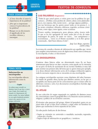 LECCIÓN
4
142
LENGUA
ESCRITA
TEXTOS DE CONSULTA
Los textos de consulta o fuentes de información son aquellos que sirven
para ampliar conocimientos acerca de algún tema.Entre estos se destacan:
la enciclopedia, el atlas y el diccionario
LA ENCICLOPEDIA
Contiene datos básicos sobre un determinado tema. Es un buen
instrumento para buscar un dato concreto, como puede ser la extensión
de un país o la fecha de nacimiento de un escritor.También es muy útil
para mostrar una primera idea del tema que se quiera tratar,por ejemplo,
si se desea obtener información acerca de la antigua civilización egipcia,
todo lo necesario respecto esta se encuentra en una enciclopedia.
Las antiguas enciclopedias nacieron como depósitos del saber humano.
Se trataba de grandes obras, hechas por distintos autores, en las que se
recopilaba una buena parte de los conocimientos que se tenían sobre las
diferentes ciencias y artes. Los diccionarios enciclopédicos heredan algo
de esta intención.
EL ATLAS
Es una colección de mapas organizado en capítulos de distintos temas
de conocimiento,como la geografía física o la situación socioeconómica,
religiosa y política de un territorio concreto.
El término atlas proviene del griego Atlante (el portador), quien era un
joven titán al que el dios Zeus condenó a cargar sobre sus hombros los
pilares que mantenían la tierra separada de los cielos.
Un atlas puede clasificarse de dos formas:
• Según su extensión en: universales o mundiales, nacionales, regionales,
comarcales y locales.
• Según el tipo de información en: geográficos y temáticos.
LAS PALABRAS (fragmento)
“Todo lo que usted quiera, si señor, pero son las palabras las que
cantan […] brillan como piedras de colores,saltan como platinados
peces, son espuma, hilo, metal, rocío… persigo algunas palabras…
son tan hermosas que las quiero poner todas en mi poema […],
las siento cristalinas, vibrantes, ebúrneas, vegetales, aceitosas como
frutas, como algas, como ágatas, como aceitunas.
Tienen sombra, transparencia, peso, plumas, pelos, tienen todo
lo que se les fue agregando de tanto rodar por el río, de tanto
transmigrar de patria, de tanto ser raíces… son antiquísimas y
recientísimas ... viven en el féretro escondido y en la flor apenas
comenzada... Qué buen idioma el mío”.
Jorge Luis Borges, argentino.
(1899-1986)
• ¿Cómo describe el autor la
importancia de las palabras?
• ¿Por qué es importante
conocer la procedencia de
las palabras?
• Busque en un diccionario
el significado de los
vocablos: ebúrneas y
transmigrar.
para comenzar
TOMA NOTA
Información en
enciclopedias
Las enciclopedias ofrecen
información como la
siguiente:
Copán
La cultura maya extendió sus
dominios hasta lo que hoy se conoce
como Copán. Esta ciudad está
situada en el departamento del
mismo nombre. Las ruinas halladas
en esta región hondureña permiten
conocer otros aspectos de esta
antigua civilización.
 