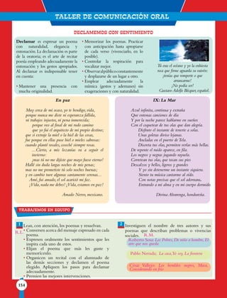 TALLER DE COMUNICACIÓN ORAL
154
DECLAMEMOS CON SENTIMIENTO
En paz
Muy cerca de mi ocaso, yo te bendigo, vida,
porque nunca me diste ni esperanza fallida,
ni trabajos injustos, ni pena inmerecida;
porque veo al final de mi rudo camino
que yo fui el arquitecto de mi propio destino;
que si extraje la miel o la hiel de las cosas,
fue porque en ellas puse hiel o mieles sabrosas:
cuando planté rosales, coseché siempre rosas.
...Cierto, a mis lozanías va a seguir el
invierno:
¡mas tú no me dijiste que mayo fuese eterno!
Hallé sin duda largas noches de mis penas;
mas no me prometiste tú solo noches buenas;
y en cambio tuve algunas santamente serenas...
Amé, fui amado, el sol acarició mi faz.
¡Vida,nada me debes! ¡Vida,estamos en paz!
Amado Nervo, mexicano.
IX: La Mar
Azul infinita, continua y extraña
Que entonas canciones de día
Y por la noche parece hablarme en sueños
Con el coquetear de tus olas que dan alegría.
Disfruto el instante de tenerte a solas.
Unas goletas diviso lejanas.
Ancladas en el puerto deTela.
Discreta tus olas, permiten verlas más bellas.
De repente el ruido aparece, en fila.
Los negros y negras jugando rayuela.
Corretean tus olas, que tocan sus pies
Descalzos y bellos, ligeros y grandes
Y yo sin detenerme un instante siquiera.
Siento tu música cantarme al oído.
Con notas precisas que el sol adornara.
Entrando a mi alma y en mi cuerpo dormido.
Divina Alvarenga, hondureña.
Lean, con atención, los poemas y resuelvan.
• Conversen acerca del mensaje expresado en cada
poema.
• Expresen oralmente los sentimientos que les
inspira cada uno de estos.
• Elijan el poema que más les guste y
memorícenlo.
• Organicen un recital con el alumnado de
las demás secciones y declamen el poema
elegido. Apliquen los pasos para declamar
adecuadamente.
• Premien las mejores intervenciones.
Investiguen el nombre de tres autores y sus
poemas que describan problemas o vivencias
sociales.
1 2
Trabajemos en equipo
Declamar es expresar un poema
con naturalidad, elegancia y
entonación.La declamación es parte
de la oratoria; es el arte de recitar
poesía empleando adecuadamente la
entonación y los gestos apropiados.
Al declamar es indispensable tener
en cuenta:
• Mantener una presencia con
mucha originalidad.
• Memorizar los poemas. Practicar
con anticipación hasta apropiarse
de cada verso (vivenciarlo, en lo
posible).
• Controlar la respiración para
vocalizar mejor.
• Observaralpúblicoconstantemente
y desplazarse de un lugar a otro.
• Emplear adecuadamente la
mímica (gestos y ademanes) sin
exageraciones y con naturalidad.
Tú eras el océano y yo la enhiesta
roca que firme aguarda su vaivén:
¡tenías que romperte o que
arrancarme!
¡No podía ser!
Gustavo Adolfo Bécquer, español.
R.L.
R.M.
Roberto Sosa:Los Pobres,De niño a hombre,El
aire que nos queda
Pablo Neruda; La casa,Yo soy, La frontera
César Vallejo: Los heraldos negros, Masa,
Considerando en frío
 
