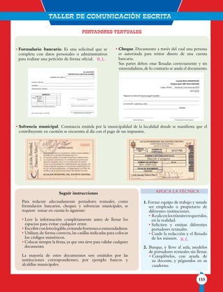 TALLER DE comunicaciÓN ESCRITA
155
PORTADORES TEXTUALES
Seguir instrucciones
Para redactar adecuadamente portadores textuales, como
formularios bancarios, cheques y solvencias municipales, se
requiere tomar en cuenta lo siguiente:
• Leer la información completamente antes de llenar los
espacios para evitar cualquier error.
• Escribirconletralegible,evitandoborronesoenmendaduras.
• Utilizar,de forma correcta,las casillas indicadas para colocar
los códigos numéricos.
• Colocar siempre la firma,ya que esta sirve para validar cualquier
documento.
La mayoría de estos documentos son emitidos por las
instituciones correspondientes, por ejemplo bancos y
alcaldías municipales.
1. Forme equipo de trabajo y simule
ser empleado o propietario de
diferentes instituciones.
• Realicenlostrámitesrequeridos,
en la realidad.
• Soliciten y emitan diferentes
portadores textuales.
• Cuide la redacción y el llenado
de los mismos.
2. Busque, y lleve al aula, modelos
de portadores textuales sin llenar.
• Complételos, con ayuda de
su docente, y péguenlos en su
cuaderno.
APLICA LA TÉCNICA
• Formulario bancario. Es una solicitud que se
completa con datos personales o administrativos
para realizar una petición de forma oficial.
• Cheque. Documento a través del cual una persona
es autorizada para retirar dinero de una cuenta
bancaria.
Sus partes deben estar llenadas correctamente y sin
enmendaduras,de lo contrario se anula el documento.
• Solvencia municipal. Constancia emitida por la municipalidad de la localidad donde se manifiesta que el
contribuyente en cuestión se encuentra al día con el pago de sus impuestos.
Marcelo Cartagena
801-1589-025
R.L.
R.L.
 