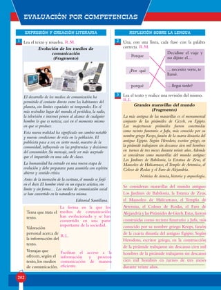 EXPRESIÓN Y CREACIÓN LITERARIA
Evaluación por competencias
202
REFLEXIÓN SOBRE LA LENGUA
1 2
3
Lea el texto y resuelva.
Evolución de los medios de
comunicación
(Fragmento)
El desarrollo de los medios de comunicación ha
permitido el contacto directo entre los habitantes del
planeta, sin límites espaciales ni temporales. En el
más recóndito lugar del mundo, el periódico, la radio,
la televisión e internet ponen al alcance de cualquier
hombre lo que es noticia, casi en el momento mismo
en que se produce.
Esta nueva realidad ha significado un cambio notable
y nuevas condiciones de vida en la población. El
publicista pasa a ser, en cierto modo, maestro de la
comunidad, influyendo en las preferencias y decisiones
del consumidor. Su mensaje, suele ser más aceptado
que el impartido en una sala de clases.
La humanidad ha entrado en una nueva etapa de
evolución y debe prepararse para asumirla con espíritu
abierto y sentido crítico.
Antes de la invención de la escritura,el mundo se forjó
en el decir.El hombre vivió en un espacio acústico,sin
límite y sin forma… Los medios de comunicación social
se han convertido en la naturaleza misma.
Editorial Santillana.
Tema que trata el
texto.
Valoración
personal acerca de
la información del
texto.
Ventajas que
ofrecen, según el
texto, los medios
de comunicación.
Una, con una línea, cada frase con la palabra
correcta.
Lea el texto y realice una revisión del mismo.
Grandes maravillas del mundo
(Fragmento)
La más antigua de las maravillas es el monumental
conjunto de las pirámides de Gizeh, en Egipto.
Las majestuosas pirámides fueron construidas
como recinto funerario a Jufu, más conocido por su
nombre griego Keops, faraón de la cuarta dinastía del
antiguo Egipto. Según Herodoto, escritor griego, en
la pirámide trabajaron sin descanso cien mil hombres
en turnos de tres meses durante veinte años.Además
se consideran como maravillas del mundo antiguo:
Los Jardines de Babilonia, la Estatua de Zeus, el
Mausoleo de Halicarnaso, el Templo de Artemisa, el
Coloso de Rodas y el Faro de Alejandría.
Noticias de ciencia, historia y arqueología.
• Escriba las mejoras que usted propone hacer.
Decidiste el viaje y
no dijiste el…
…llegas tarde?
…necesito verte, te
llamé.
Porque
¿Por qué
porqué
La forma en la que los
medios de comunicación
han evolucionado y se han
convertido en una parte
importante de la sociedad.
Facilitan el acceso a la
información y proveen
comunicación de manera
eficiente.
R.L.
R.L.
R.M.
R.M.
Se consideran maravillas del mundo antiguo:
Los Jardines de Babilonia, la Estatua de Zeus,
el Mausoleo de Halicarnaso, el Templo de
Artemisa, el Coloso de Rodas, el Faro de
Alejandría y las Pirámides de Gizeh.Estas,fueron
construidas como recinto funerario a Jufu, más
conocido por su nombre griego Keops, faraón
de la cuarta dinastía del antiguo Egipto. Según
Herodoto, escritor griego, en la construcción
de la pirámide trabajaron sin descanso cien mil
hombres de la pirámide trabajaron sin descanso
cien mil hombres en turnos de tres meses
durante veinte años.
 
