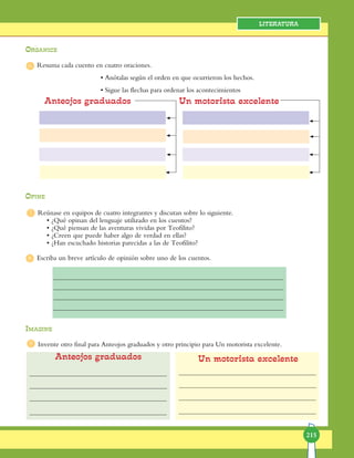 215
Literatura
Resuma cada cuento en cuatro oraciones.
• Anótalas según el orden en que ocurrieron los hechos.
• Sigue las flechas para ordenar los acontecimientos
Opine
Reúnase en equipos de cuatro integrantes y discutan sobre lo siguiente.
• ¿Qué opinan del lenguaje utilizado en los cuentos?
• ¿Qué piensan de las aventuras vividas por Teofilito?
• ¿Creen que puede haber algo de verdad en ellas?
• ¿Han escuchado historias parecidas a las de Teofilito?
Escriba un breve artículo de opinión sobre uno de los cuentos.
Imagine
Invente otro final para Anteojos graduados y otro principio para Un motorista excelente.
Anteojos graduados Un motorista excelente
Anteojos graduados Un motorista excelente
Organice
6
7
8
9
 