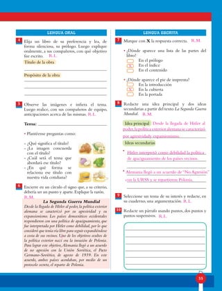 55
lENGUA ORAL LENGUA ESCRITA
Elija un libro de su preferencia y lea, de
forma silenciosa, su prólogo. Luego explique
oralmente, a sus compañeros, con qué objetivo
fue escrito.
Observe las imágenes e infiera el tema.
Luego realice, con sus compañeros de equipo,
anticipaciones acerca de las mismas.
Tema:
• Plantéense preguntas como:
- ¿Qué significa el título?
- ¿La imagen concuerda
con el título?
- ¿Cuál será el tema que
abordará ese título?
- ¿En qué forma se
relaciona ese título con
nuestra vida cotidiana?
Encierre en un círculo el signo que, a su criterio,
debería ser un punto y aparte. Explique la razón.
La Segunda Guerra Mundial
Desde la llegada de Hitler al poder,la política exterior
alemana se caracterizó por su agresividad y su
expansionismo. Los países democráticos occidentales
respondieron con una política de apaciguamiento, que
fue interpretada por Hitler como debilidad,por lo que
consideró que tenía vía libre para seguir expandiéndose
a costa de sus vecinos. Uno de los objetivos ocultos de
la política exterior nazi era la invasión de Polonia.
Para lograr este objetivo,Alemania llegó a un acuerdo
de no agresión con la Unión Soviética, el Pacto
Germano-Soviético, de agosto de 1939. En este
acuerdo, ambos países acordaban, por medio de un
protocolo secreto, el reparto de Polonia.
5
4 7
8
6
9
10
•
•
Título de la obra
Propósito de la obra
Marque con X la respuesta correcta.
• ¿Dónde aparece una lista de las partes del
libro?
En el prólogo
En el índice
En el contenido
• ¿Dónde aparece el pie de imprenta?
En la introducción
En la cubierta
En la portada
Redacte una idea principal y dos ideas
secundarias a partir del texto La Segunda Guerra
Mundial.
Idea principal
Ideas secundarias
Seleccione un tema de su interés y redacte, en
su cuaderno, una argumentación.
Redacte un párrafo usando puntos, dos puntos y
puntos suspensivos. R.L.
X
X
Desde la llegada de Hitler al
Hitler interpretó como debilidad la política
de apaciguamiento de los países vecinos.
Alemania llegó a un acuerdo de “No Agresión”
R.L.
R.L.
R.L.
R.M.
R.M.
R.M.
poder,la política exterior alemana se caracterizó
por agresividady expansionismo.
con la URSS y se repartieron Polonia.
 