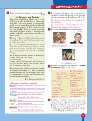 Autoevaluación
61
Escriba tres justificaciones que permitan, según
su opinión,clasificar la lectura Los hermanos que
discutían como cuento de tradición oral.
Escriba el significado de estas expresiones.
Elabore un esquema del contenido Historia
del español (págs. 24-25).
Resalte, con distintos colores, el uso de letras
mayúsculas y de signos de puntuación (coma,
punto y coma, punto, dos puntos y raya), en la
lectura Los hermanos que discutían.
• Explique, en su cuaderno, la regla de uso que
se está aplicando en cada caso.
Lea con atención el siguiente texto y resuelva.
Los hermanos que discutían
Nos cuenta Leonila Flores García, que en el año
1953, en la aldea de Pajarillos, en Cantarranas,
vivía Luis Flores. No le gustaba vivir acompañado
debido a su mal carácter.Tenía una hermana llamada
Coronada que vivía cerca de él,sin embargo,las pocas
veces que don Luis llegaba a visitarla, terminaban
discutiendo, diciéndose groserías y protagonizando
grandes escándalos, manteniéndose enojados por
mucho tiempo.
Don Luis […] durante el día trabajaba afanosamente,
pero en las noches no podía dormir,porque unos cerdos
se comían las siembras.
[…] una noche,aproximadamente a las doce,escuchó
a los cerdos cuando se metían a sus terrenos;se levantó
para sacar los animales. De pronto sintió miedo y vio
que los animales empezaron a correr de un lado hacia
otro […]
En medio de la oscuridad apareció un hombre muy
extraño, al verlo don Luis, le dijo:
—Adiós señor. […]
—Mirá como me tienen quemado, pero más fuego les
voy a dar a ustedes.Allá es onde vos vivías, pero ni
vos ni tu hermana saben vivir.
El extraño personaje señaló la casa de doña Coronada
y desapareció bruscamente. […] desde ese momento
prometió no pelear más con su hermana, pues, según
él, aquel extraño no era otro que el demonio que le
había hecho una advertencia.
Jorge Montenegro, hondureño.
• Identifique los siguientes elementos.
1 2
4
3
5
Lugar
Tiempo
Ambiente
Personajes
Acción
R.M.
R.M.
R.L.
R.M.
Don Luis pelea mucho con su hermana.
Leonila Flores García, Luis Flores,
Coronada, Señor Misterioso.
Aldea los Pajarillos
Relata como se reconcilian Luis
Flores con Coronada, su hermana.
Pasado.
Sintió miedo y vio que los animales comenzaban
a correr.
El elemento sobrenatural (la aparción del
desconocido).
La enseñanza que contiene la historia.
El contenido se palntea de forma breve.
R. L.
La corbata está apretada. Se encuentra pensativo.
Está feliz.
Biblioteca
Las primeras
datan de hace
mas de 5 000
años
A principios
del Siglo XVII,
comenzaron
a aparecer las
bibliotecas públicas.
Las más antiguas
son los templos
egipcios
La civilización
greco-romana
estableció
la palabra
biblioteca.
Ahora, en el S.
XXI , existen
bibliotecas famosas
con varios millones
de volúmenes.
 