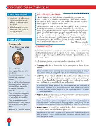 70
DESCRIPCIÓN DE PERSONAS
•Imagine a Lucía Romero,
según como la describe
el texto, y dibújela en su
cuaderno.
•Descríbase tomando en
cuenta sus características
físicas y morales.
para comenzar
CLASIFICACIÓN
Hay tantas maneras de describir a una persona: desde el exterior o
desde el interior; hablar de su aspecto físico o de su personalidad y de
algunos rasgos psicológicos; destacar sus virtudes o poner énfasis en sus
defectos y vicios.
La descripción de una persona se puede realizar por medio de:
• Prosopografía. Es la descripción de las características físicas de una
persona:
• Etopeya. Se da cuando el énfasis de la descripción está puesto en
rasgos tales como los sentimientos, las creencias, las costumbres, la
forma de ver la vida, las virtudes, los defectos y, en fin, todo aquello
que conforma la personalidad de un ser humano:
• Retrato. Es la descripción de los rasgos interiores y exteriores de una
persona, es decir, de su físico y su carácter:
• Autorretrato. Es cuando una persona se describe a sí misma tomando
en cuenta sus características físicas y morales:
LA HIJA DEL CANÍBAL
“Lucía Romero, alta morena, ojos grises, delgada, cuarenta y un
años, cicatriz en el adbomen de apendicitis y en la rodilla derecha
en forma de media luna de una caída en bicicleta, un lunar redondo
muy coqueto en la comisura de los labios...
No soy lo que se dice alta, sino más bien soy bajita. O sea, diminuta,
hasta el punto de que los jeans me los compro en la sección de
niños de los grandes almacenes.Y tampoco tengo los ojos negros, sino
grises. ¡Lo siento! Sí es cierto que, para mi edad, parezco más joven
y aunque mis ojos son grises, son bonitos. Mi nariz es pequeña
y la boca bien dibujada y más bien gruesa.Tengo también unos
dientes preciosos que son falsos, porque los míos los perdí todos
en el accidente de hace tres años”.
Prosopografía
A un hombre de gran
nariz
Érase un hombre a una
nariz pegado, érase una nariz
superlativa,
érase una nariz sayón y escriba,
érase un peje espada muy
barbado.
Era un reloj de sol mal encarado,
érase una alquitara pensativa,
érase un elefante boca arriba,
era Ovidio Nasón más
narizado.
Érase un espolón de una galera,
érase una pirámide de Egipto,
las doceTribus de narices era.
Érase un naricísimo infinito,
muchísimo nariz, nariz tan fiera
que en la cara de Anás fuera
delito.
Francisco de Quevedo, español.
TOMA NOTA
Parecía un hombre de unos cuarenta y tantos años; era de rostro chupado, de hundidos
ojos y sumisos carrillos, de barba picuda y gris, de calva primeriza, ya ilustrosa…
Su oficio era vender palabras. Recorría el país, desde las regiones más altas y frías hasta las
costas calientes, instalándose en las ferias y en los mercados, donde montaba cuatro palos con
un toldo de lienzo, bajo el cual se protegía del sol y de la lluvia para atender a su clientela
[…]Vendía a precios justos.
Era don Zana un hombre guapito y risueño, flaco y con los hombros anchos y angulosos. Su
pecho era un trapecio. Don Zana rompía los floreros con su mano y se reía de todo.Tenía una
voz antipática, como un quebrarse de cañas secas y hablaba más que nadie. Pero era buen vecino.
Soy profesor en un liceo oscuro y he perdido la voz haciendo clases. En materia de ojos, a tres
metros no reconozco a nadie. Observad estas manos, estas mejillas blancas de cadáver y estos
escasos pelos que me quedan.
Rosa Montero, española.
(1951)
 