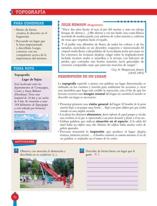 72
JULIE ROMAIN (fragmento)
“Hace dos años frente al mar, al pie del monte, y ante un salvaje
bosque de abetos […] Me detuve y era tan linda: una casita blanca
revestida de madera parda,con adornos de color marrón y cubierta
de rosas que trepaban hasta el tejado.
Y el jardín: una alfombra de flores, de todos los colores y de los
tamaños, mezcladas en un desorden coquetón e intencionado. El
césped estaba lleno;cada peldaño de la escalinata tenía una mata en
los extremos, las ventanas dejaban colgar sobre la resplandeciente
fachada racimos azules o amarillos; y la terraza con balcones de
piedra, que coronaba esta bonita mansión, lucía guirnaldas de
enormes campanillas rojas que parecían manchas de sangre”.
Guy de Maupassant, francés.
(1850-1893)
DESCRIPCIÓN DE UN LUGAR
La topografía equivale a pintar con palabras un lugar determinado; es
utilizada en los cuentos y novelas para ambientar las acciones y crear
una atmósfera que haga más creíble la narración, con el fin de que los
lectores recreen una imagen mental del lugar en cuestión.Cuando se
describe un lugar es necesario:
• Presentar primero una visión general del lugar: El hombre de la gorra
marrón llegó a un parque muy bonito… llegó a un gran edificio gris que estaba
situado en una amplia avenida.
• Localizar los distintos elementos: Justo enfrente de aquel parque se alzaba
una escultura en la que se representaba a un joven desnudo y frente a él un ave.
• Utilizar palabras que indican situación en el espacio: A la salida del
túnel había un edificio muy alto. Delante del edificio había muchos coches de
policía aparcados.
• Procurar transmitir la impresión que produce el lugar: alegría,
tristeza,misterio,terror:... el hombre continuó su camino mientras el eco de
sus palabras se confundía con el rumor de los coches.
1 2Observe, con atención, la ilustración y
descríbala en su cuaderno.
Describa, de forma breve, un lugar que le
guste.
actividades
TOPOGRAFÍA
• Ilustre, de forma
creativa, lo descrito en el
fragmento.
• Recuerde un lugar que
le haya impresionado
y descríbalo. Luego,
converse con sus
compañeros acerca de la
importancia del turismo.
para comenzar
Topografía
Lago de Yojoa
Está localizado entre los
departamentos de Comayagua,
Cortés y Santa Bárbara
(Honduras).Tiene una
longitud de 16 km y un ancho
de 6 km. Se encuentra a unos
184 kilómetros deTegucigalpa
y está rodeado por hermosas
montañas.
TOMA NOTA
R.L.R.L.
 