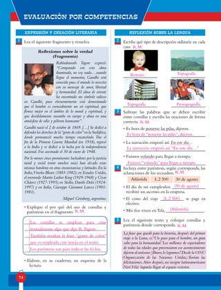 EXPRESIÓN Y CREACIÓN LITERARIA
Evaluación por competencias
74
REFLEXIÓN SOBRE LA LENGUA
Lea el siguiente fragmento y resuelva.
Reflexiones sobre la verdad
(Fragmento)
Rabindranath Tagore expresó:
“Comparado con esta alma
iluminada, no soy nada... cuando
llegue el momento, Gandhi será
conocido pues el mundo lo necesita
con su mensaje de amor, libertad
y hermandad. El alma de oriente
ha encontrado un símbolo valioso
en Gandhi, pues elocuentemente está demostrando
que el hombre es esencialmente un ser espiritual, que
florece mejor en el ámbito de lo moral y espiritual, y
que decididamente sucumbe en cuerpo y alma en una
atmósfera de odio y pólvora humeante”.
Gandhi nació el 2 de octubre de 1869.[…] Se dedicó a
defender los derechos de la“gente de color”en la Sudáfrica,
donde permaneció mucho tiempo encarcelado. Tras el
fin de la Primera Guerra Mundial (en 1918), regresó
a la India y se dedicó a la lucha por la independencia
nacional. Fue asesinado el 30 de enero de 1948.
Por lo menos cinco prominentes luchadores por la justicia
racial y social (entre muchos más) han alzado estas
mismas banderas en otras circunstancias y latitudes.En la
India,Vinoba Bhave (1885-1982);en Estados Unidos,
el reverendo Martin Luther King (1929-1968) y César
Chávez (1927-1993);en Sicilia,Danilo Dolci (1924-
1997) y en Italia, Giuseppe Giovanni Lanza (1901-
1981).
Miguel Grinberg, argentino.
• Explique el por qué del uso de comillas y
paréntesis en el fragmento.
• Elabore, en su cuaderno, un esquema de la
lectura.
R.M.
Escriba qué tipo de descripción utilizaría en cada
caso.
Subraye las palabras que se deben escribir
entre comillas y escriba las oraciones de forma
correcta.
• Es hora de ponerse las pilas, dijeron.
• La narración empezó así: En este día...
• Fuimos volando para llegar a tiempo.
Incluya entre paréntesis, según corresponda, las
aclaraciones de los recuadros.
• El día de mi cumpleaños _______________
recibiré un ascenso en la empresa.
• El costo del viaje ___________ se paga en
efectivo.
• Mis tíos viven en Tela, _________________.
Lea el siguiente texto y coloque comillas y
paréntesis donde corresponda.
La frase que quedó para la historia,después del primer
viaje a la Luna, es: Un paso para el hombre, un gran
salto para la humanidad. Los millones de espectadores
de todas las edades que presenciaron ese acontecimiento
dijeron al unísono:¡Bravo,lo logramos! Desde la ONU
Organización de las Naciones Unidas, llovían las
felicitaciones.Años después,un insigne latinoamericano
NeriVela lograría llegar al espacio exterior.
1 2
3
4
5
Atlántida L.2 500 30 de agosto
Las comillas se emplean para citar
textualmente algo que dijo R.Tagore.
También resaltan la frase “gente de color”
que es empleada con ironía en el texto.
Los paréntesis son para indicar las fechas.
Retrato	 Topografía
Topografía Prosopografía
Es hora de“ponerse las pilas”,dijeron.
La narración empezó así:“En este día…”
Fuimos “volando” para llegar a tiempo.
(30 de agosto)
(L.2 500)
(Atlántida).
“
“
”
”
(
(
)
)
R.M.
R.M.
R.M.
R.M.
 