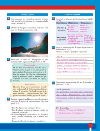75
lENGUA ORAL LENGUA ESCRITA
Converse, con sus compañeros, en qué consiste
cada uno de los tipos de descripciones estudiadas
en esta lección.
Observe la imagen y descríbala, en forma oral,
ante sus demás compañeros.
Mencione el tipo de descripción al que
pertenecen los siguientes fragmentos.
Reúnase en pareja y elabore,en una página aparte,
un retrato de alguno de sus compañeros.Siga estos
pasos.
• Escriba algunos de sus rasgos físicos.
• Pase la página a su pareja para que escriba los
rasgos de su carácter.
• Rótense la página cuantas veces sea necesario
hasta cuando consideren que el retrato está
listo.
• Luego, léanlo ante sus demás compañeros.
9
Complete la tabla con la información que se pide.
Redacte una topografía de algún lugar turístico
de Honduras.
• Utilice comillas y paréntesis en el texto.
Ejemplifique algunos casos del uso de comillas y
paréntesis.
6
8
7
10
11
12
Descripción Diferencias Semejanzas
Objetiva y
subjetiva
Dinámica
y estática
Uso de comillas:
Uso de paréntesis:
Mi tío Luis tiene veintidós años. Es alto y
bastante fuerte. Su pelo es de color castaño y
algo ondulado.Acostumbra usarlo corto y no lo
lava tan seguido. Sus ojos son profundamente
negros y maliciosos, y todo el mundo dice que
se parecen a los míos. Sus manos son largas y
huesudas.
El pueblo donde nací se encuentra en un valle
muy verde, rodeado de bellas montañas altísimas
y llenas de vegetación.Por el valle corre un río de
aguas tranquilas… ¡aunque bastante frías! Del
pueblo salen varios caminos que cruzan el valle.
Prosopografía
R.L.
R.L.
Autorretrato
R.L
R.M.
•	Se ajusta a la
realidad.
•	Expresa
sentimientos.
Ambas se
pueden usar
en textos
literarios.
•	Describe el objeto
a medida que se va
descubriendo.
•	Realiza la
descripcióndesdeun
punto específico.
Ambas se
pueden hacer
desde un punto
de vista objetivo
o subjetivo.
TELA:
Está localizada en el departamento de
Atlántida (Honduras). Es una “ciudad-
puerto”, con playas de mucha afluencia
turística.Tiene fama internacional por sus
playas “de blanca y suave arena”.
•	Yo quiero (hoy en la tarde) salir a tomar café.
•	La OEA (Organización de Estados
Americanos) realizó la última sesión el mes
pasado.
•	 Ella dijo:“No deseo ir a la fiesta”.
•	 Realmente parece “inteligente”.
R.M.
R.M.
R.M.
 