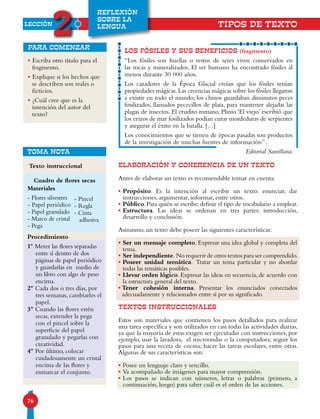 LECCIÓN
2
76
REFLEXIÓN
SOBRE LA
LENGUA
•Escriba otro título para el
fragmento.
•Explique si los hechos que
se describen son reales o
ficticios.
•¿Cuál cree que es la
intención del autor del
texto?
para comenzar
ELABORACIÓN Y COHERENCIA DE UN TEXTO
Antes de elaborar un texto es recomendable tomar en cuenta:
•Propósito. Es la intención al escribir un texto: enunciar, dar
instrucciones, argumentar, informar, entre otros.
•Público.Para quién se escribe;definir el tipo de vocabulario a emplear.
•Estructura. Las ideas se ordenan en tres partes: introducción,
desarrollo y conclusión.
Asimismo, un texto debe poseer las siguientes características:
•Ser un mensaje completo. Expresar una idea global y completa del
tema.
•Ser independiente. No requerir de otros textos para ser comprendido.
•Poseer unidad temática. Tratar un tema particular y no abordar
todas las temáticas posibles.
•Llevar orden lógico. Expresar las ideas en secuencia, de acuerdo con
la estructura general del texto.
•Tener cohesión interna. Presentar los enunciados conectados
adecuadamente y relacionados entre sí por su significado.
TEXTOS INSTRUCCIONALES
Estos son materiales que contienen los pasos detallados para realizar
una tarea específica y son utilizados en casi todas las actividades diarias,
ya que la mayoría de estas exigen ser ejecutadas con instrucciones, por
ejemplo, usar la lavadora, el microondas o la computadora; seguir los
pasos para una receta de cocina; hacer las tareas escolares, entre otras.
Algunas de sus características son:
•Posee un lenguaje claro y sencillo.
•Va acompañado de imágenes para mayor comprensión.
•Los pasos se indican con números, letras o palabras (primero, a
continuación, luego) para saber cuál es el orden de las acciones.
LOS FÓSILES Y SUS BENEFICIOS (fragmento)
“Los fósiles son huellas o restos de seres vivos conservados en
las rocas y mineralizados. El ser humano ha encontrado fósiles al
menos durante 30 000 años.
Los cazadores de la Época Glacial creían que los fósiles tenían
propiedades mágicas.Las creencias mágicas sobre los fósiles llegaron
a existir en todo el mundo; los chinos guardaban diminutos peces
fosilizados, llamados pececillos de plata, para mantener alejadas las
plagas de insectos. El erudito romano, Plinio ‘El viejo’ escribió que
los erizos de mar fosilizados podían curar mordeduras de serpientes
y asegurar el éxito en la batalla. […]
Los conocimientos que se tienen de épocas pasadas son productos
de la investigación de muchas fuentes de información” .
Editorial Santillana.
TIPOS DE TEXTO
Texto instruccional
TOMA NOTA
Cuadro de flores secas
Procedimiento
1º Meter las flores separadas
entre sí dentro de dos
páginas de papel periódico
y guardarlas en medio de
un libro con algo de peso
encima.
2º Cada dos o tres días, por
tres semanas, cambiarles el
papel.
3º Cuando las flores estén
secas, extender la pega
con el pincel sobre la
superficie del papel
granulado y pegarlas con
creatividad.
4º Por último, colocar
cuidadosamente un cristal
encima de las flores y
enmarcar el conjunto.
Materiales
- Flores silvestres
- Papel periódico
- Papel granulado
- Marco de cristal
- Pega
- Pincel
- Regla
- Cinta
adhesiva
 