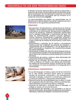 X
DESARROLLO DE LOS EJES TRANSVERSALES DESDE 				E
El Diseño Curricular Nacional Básico orienta el desarrollo y
aplicación de los ejes transversales desde las diferentes áreas
que lo constituyen. En este apartado se presenta una síntesis
de los planteamientos curriculares que los enmarca en el
campo de conocimiento Español.
Las particularidades que deben ser aprovechadas por el
docente que imparte Español se pueden organizar por eje y
sintetizarse en los siguientes planteamientos:
IDENTIDAD
• Recuperación, fortalecimiento y valoración de las diversas
lenguas, y de los aportes hechos por los diferentes grupos
culturales en la conformación del patrimonio lingüístico y
cultural de Honduras, mediante contenidos relacionados
con la realidad multilingüe y multicultural del país, con
todas las manifestaciones artísticas actuales, (plásticas,
música, literatura, dramatización y expresión corporal) y
con el acceso a los temas de actualidad relacionados con
el eje a través de los medios de comunicación y otros foros
públicos.
• Conocimiento y valoración de los hechos y circunstancias
históricas que han moldeado los patrones de expresión y
representación de los hondureños, a fin de desarrollar un
perfil comunicativo y lingüístico con características propias
de nuestra identidad.
• Aproximación al desarrollo diacrónico de las lenguas tanto en
sus características formales como sociolingüísticas y el estudio
de la historia de la literatura y demás facetas de la cultura en
Honduras.
• Conocimiento de autores, autoras y obras destacadas del
patrimonio artístico hondureño.
• Análisis de los mensajes, de forma que el alumnado sea
crítico y reflexivo, en cuanto a los valores que transmiten
los medios de comunicación masiva, muchos de los cuales
son contrarios a lo que se pretende en la búsqueda de la
nacionalidad.
DEMOCRACIA PARTICIPATIVA
• El uso del lenguaje, en todos y cada uno de los momentos
de la vida escolar, permitirá tomar parte en procesos
sociales de encuentro, intercambio y de entendimiento;
aprender a dialogar, a discernir o a consensuar; reflexionar
y cuestionar prejuicios y valoraciones preconcebidas.
• Descubrimiento de las posibilidades que se abren a través
de la expresión libre de opiniones, criterios o sentimientos,
desarrollándose como personas libres y solidarias.
• Fomento de aptitudes y actitudes hacia el liderazgo, el
trabajo en equipo y la toma de decisiones.
• Fortalecimiento del aprender a ser, buscando a su vez, el
ejercicio de la justicia, la igualdad y la tolerancia como práctica
individual y colectiva de respeto a los Derechos Humanos.
 
