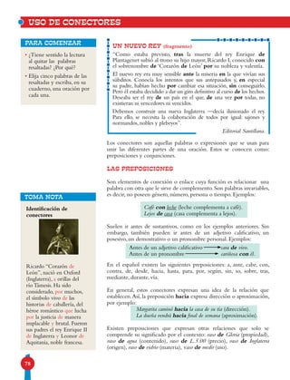 78
Los conectores son aquellas palabras o expresiones que se usan para
unir las diferentes partes de una oración. Estos se conocen como:
preposiciones y conjunciones.
LAS PREPOSICIONES
Son elementos de conexión o enlace cuya función es relacionar una
palabra con otra que le sirve de complemento. Son palabras invariables,
es decir, no poseen género, número, persona o tiempo. Ejemplos:
Café con leche (leche complementa a café).
Lejos de casa (casa complementa a lejos).
Suelen ir antes de sustantivos, como en los ejemplos anteriores. Sin
embargo, también pueden ir antes de un adjetivo calificativo, un
posesivo, un demostrativo o un pronombre personal. Ejemplos:
En el español existen las siguientes preposiciones: a, ante, cabe, con,
contra, de, desde, hacia, hasta, para, por, según, sin, so, sobre, tras,
mediante, durante, vía.
En general, estos conectores expresan una idea de la relación que
establecen.Así, la preposición hacia expresa dirección o aproximación,
por ejemplo:
Margarita caminó hacia la casa de su tía (dirección).
La dueña vendrá hacia final de semana (aproximación).
Existen preposiciones que expresan otras relaciones que solo se
comprende su significado por el contexto: vaso de Gloria (propiedad),
vaso de agua (contenido), vaso de L.5.00 (precio), vaso de Inglaterra
(origen), vaso de vidrio (materia), vaso de medir (uso).
• ¿Tiene sentido la lectura
al quitar las palabras
resaltadas? ¿Por qué?
• Elija cinco palabras de las
resaltadas y escriba, en su
cuaderno, una oración por
cada una.
para comenzar
UN NUEVO REY (fragmento)
“Como estaba previsto, tras la muerte del rey Enrique de
Plantagenet subió al trono su hijo mayor, Ricardo I, conocido con
el sobrenombre de ‘Corazón de León’ por su nobleza y valentía.
El nuevo rey era muy sensible ante la miseria en la que vivían sus
súbditos. Conocía los intentos que sus antepasados y, en especial
su padre, habían hecho por cambiar esa situación, sin conseguirlo.
Pero él estaba decidido a dar un giro definitivo al curso de los hechos.
Deseaba ser el rey de un país en el que, de una vez por todas, no
existieran ni vencedores ni vencidos.
Debemos construir una nueva Inglaterra —decía ilusionado el rey.
Para ello, se necesita la colaboración de todos por igual: sajones y
normandos, nobles y plebeyos”.
Editorial Santillana.
Identificación de
conectores
Ricardo “Corazón de
León”, nació en Oxford
(Inglaterra), a orillas del
río Támesis. Ha sido
considerado, por muchos,
el símbolo vivo de las
historias de caballería, del
héroe romántico que lucha
por la justicia de manera
implacable y brutal. Fueron
sus padres el rey Enrique II
de Inglaterra y Leonor de
Aquitania, noble francesa.
TOMA NOTA
Antes de un adjetivo calificativo
Antes de un pronombre
cara de vivo.
cariñosa con él.
USO DE CONECTORES
 