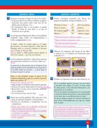 83
lENGUA ORAL LENGUA ESCRITA
Reúnase en pareja y hagan lo que se les indica.
• Cada uno dirá en voz alta su nombre completo
haciendo una pausa entre cada una de las
sílabas que lo forman.
• El compañero dirá si ese nombre se puede
dividir al final de una línea o si, por el
contrario, no se puede.
Lea el siguiente fragmento y fíjese en las palabras
resaltadas. Diga cuáles son preposiciones y
cuáles, conjunciones.
A Isabel e Isidro les encanta andar por el campo.
En invierno y en verano, haga frío o calor, todos los
domingos salen con su perro y caminan sin descanso
durante horas, de acá para allá.
Pero ni Isabel ni Isidro pueden pasear durante el
resto de la semana… ¡Los dos son taxistas!
Lea los siguientes párrafos y elija el que muestra
una razón para incluirse en el texto ¡Qué risa!
La gracia de un chiste puede estar en el ingenio de un
juego de palabras,en la comicidad de una exageración,
en el doble sentido de una frase… y, desde luego, en
la chispa de quien lo cuenta.
Reírse es muy beneficioso porque, al parecer, la risa
estimula la imaginación,lo que nos convierte en personas
mucho más creativas.
• Diga el lugar en dónde incluiría dicho párrafo.
• Invente un nuevo título para el texto.
• Reescriba el texto (con el párrafo incluido)
en su cuaderno.
• Lea el nuevo texto ante la clase.
Piense por qué las palabras Dios, amor, juez, león
y buey, no pueden dividirse a final de línea.
• Escriba su conclusión y compártala con sus
compañeros.
Forme oraciones uniendo, con líneas, los
grupos de palabras. Luego escríbalas.
Hicimos la tarea Inés son primas.
Vayan al teatro pintura.
No trajeron papel regresen a casa.
Mónica salimos a jugar.
Observe las imágenes del “juego de las sillas”
y redacte, en su cuaderno, un instructivo para
realizarlo.
Reduzca el siguiente texto en cinco líneas.
En la actualidad muchas personas, tras una niñez
y juventud sanas, llegan a la vejez en buen estado
de salud, gracias a una adecuada alimentación y las
aportaciones de la medicina.
Una de las grandes preocupaciones de la humanidad
es encontrar la forma de prevenir y curar enfermedades,
de tal suerte que sea posible preservar la salud.
En épocas antiguas,cuando no existía la medicina,la
gente moría irremediablemente por algo tan simple,
como la gripe.
5
7
8
6
9
10
11
y
e
ni
o
•
•
•
•
SECUENCIA DEL JUEGO DE LA SILLA
1
3
2
4
R.L.
Después del segundo párrafo
Hicimos la tarea y salimos a jugar.
Vayan al teatro o regresen a casa.
No trajeron papel ni pintura.
Mónica e Inés son primas.
Una alimentación balanceada más los avances
en tratamientos médicos (prevención y
curación) hace que las personas lleguen a la
vejez en buena condición física de tal forma
que se ha logrado preservar la salud.
La risa, un
gran remedio
•	Dios, juez, buey: no se dividen al final de
línea porque son monosílabas.
•	Amor: cuando la primera sílaba de la palabra
es vocal, no se separa.
•	León: no se separan dos o más
vocales seguidas.
R.L.
R.M.
R.M.
3
R.M.
R.M.
R.M.
 