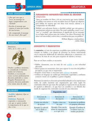 LECCIÓN
3
84
LENGUA ORAL
• ¿Por qué cree que, a
veces, un mensaje no
logra comprenderse con
claridad?
• Escriba el mensaje que
expresa el autor por medio
de esta lectura.
• ¿Se comprende el mensaje
de este texto? ¿Por qué?
para comenzar
Demóstenes
384 a. de C.-322 a. de C.
Orador y político ateniense;
es considerado el máximo
orador de la historia.
También, es reconocido
como escritor profesional de
discursos judiciales y como
abogado. Pronunció sus
primeros discursos judiciales
a los veinte años de edad.
BIOGRAFÍA
CONCEPTO Y REQUISITOS
La oratoria es el arte de expresarse en público por medio de la palabra;
consiste en hablar a un grupo de personas en forma estructurada
con la intención deliberada de informar, influenciar o entretener a la
audiencia. Se trata de un arte, pues requiere de talento y técnica.
Para ser un buen orador, es necesario:
• Hablar claramente, con un tono de voz audible y con velocidad
adecuada.
• Hacer pausas en momentos clave para esperar la reacción del público
(receptor), ya que esta es importante.
• Repetir ciertas frases u oraciones para enfatizar un punto.
• Utilizar un lenguaje no verbal que demuestre seguridad y confianza:
contacto visual con el público y gestos relajados.
Asimismo,la oratoria es el recurso primordial utilizado en las exposiciones
orales, las cuales muestran una organización que varía según los
contenidos sobre los que trate. Por ejemplo, la exposición de un docente
de español es diferente a la que hace un científico o un filósofo. Ese
modo de organizar los contenidos necesita de una estructura:
JURAMENTO HIPOCRÁTICO PARA EL ORADOR
(adaptación)
“Juro, en nombre de Dios y de mi conciencia que nunca hablaré
en público sin tomar en serio mi deber hacia él. Fijaré mi objetivo
para hablar, de manera que mis ideas sean nuevas, valiosas y se
comprendan sin dificultad.
Hablaré con suficiente fuerza y claridad; cuidaré que mis gestos y
movimientos refuercen mis ideas.No usaré muletillas,como‘o sea’,
‘este’, y ‘¿verdad?’, que distorsionan el significado de mi mensaje;
en su lugar, haré pausas para dar énfasis a las ideas. Presentaré mis
ideas con sinceridad, convicción y consideración para mi público”.
William Brigance, estadounidense.
(1896-1960)
Audible (adjetivo). Que se
puede oír.
Enfatizar. Fuerza de
expresión o entonación
con que se quiere realzar
la importancia de lo que se
dice o lee.
GLOSARIO
Estructura de
secuencia
Cuenta una relación
de sucesos
Ejemplo:La caída del
muro de Berlín en
1989.
Estructura de
descripción
Exposición oral
Explica cómo son
las cosas
Ejemplo:Cómo eran las
normas de comportamiento
en el siglo XVI.
Se presenta un problema
y se propone soluciones
Ejemplo:El problema de
la violencia social y las
medidas para frenarla.
ORATORIA
Estructura de
problema-solución
 