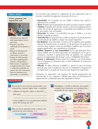85
Es necesario que, durante la realización de una exposición oral, se
procure controlar los siguientes elementos de la voz:
• Intensidad. Es el grado de voz (débil a fuerte) que ayuda a
diferenciar los vocablos.
• Tono.Permite que la percepción de quien escucha sea grave o aguda.
• Timbre. Depende de la fuente sonora, es decir, de la garganta que la
emita. Un sonido de igual tono e intensidad suena distinto si se trata
de una mujer o de un hombre.
• Duración. Se refiere a la velocidad con que se habla y a su vez,
denota el estado de ánimo.
• Articulación.Es ejercitar la boca,labios y lengua a fin de pronunciar
correctamente las palabras y lograr una mejor expresión.
•Vocabulario. Uso adecuado y correcto de las palabras, por ejemplo,
adecuar la comunicación al contexto y a las personas con quienes se
conversa. Esto requiere evitar las muletillas o palabras que no tienen
ningún significado y que empobrecen el lenguaje.
• Hablar despacio y con naturalidad. Es la capacidad para hacer
pausas, hablar con un ritmo adecuado, ser espontáneo en lo que se
comunica, vocalizar y pronunciar bien las palabras. Lo contrario
genera incomprensión del mensaje y poca credibilidad del mismo.
• Gestos y ademanes. Deben usarse sin exagerar y ser consecuentes
con el conjunto de elementos que se están utilizando en el proceso
comunicativo.
• Mirada. Se debe observar al público y pasear la vista, de forma
pausada, por todo el auditorio; solo así, se comprueba el impacto de
la explicación y el grado de atención que despierta la exposición.
Asimismo, la exposición oral requiere de mucha preparación del
material que se va a exponer o debatir para evitar el nerviosismo, la
improvisación y, sobretodo, para dar seguridad al orador.
Cómo preparar una
exposición oral
• Identificar los aspectos
más importantes acerca
del tema.
• Preparar una lista
ordenada de los puntos a
tratar.
• Buscar la información
en libros, revistas y
entrevistas o encuestas.
• Anotar la información
en fichas, papelógrafos,
carteles o diapositivas.
• Seleccionar y organizar
la información por temas
y subtemas tomando en
cuenta los tres momentos
básicos: introducción,
desarrollo y conclusión.
TOMA NOTA
1 3Recuerde las veces que ha presenciado a sus
compañeros exponer algún tema y responda.
• ¿Alguno ha logrado captar su atención?
¿Por qué?
• ¿Cómo utilizó su voz y sus gestos para enfatizar
partes del mensaje que dio?
Elija uno de los siguientes temas y prepare una
exposición de cinco minutos.
Identifique y escriba la función que pueden
cumplir estos elementos en la preparación y
desarrollo de una exposición.
La tecnología El reciclaje
Los valores morales
2
actividades
RL.
R.L.
El proyector
multimedia: es
una gran ayuda
audiovisual para
realizar exposiciones
multimedia.
Lápices, tijeras, papel,
cinta adhesiva: son
implementos necesarios
para crear material
didáctico.
R.M.
 