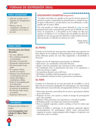 86
DICCIONARIO FILOSÓFICO (fragmento)
“Los libros más útiles son aquellos en los que los lectores ponen la
mitad de su parte; comprenden los pensamientos y corrigen lo que
les parece defectuoso, y así dan fuerza, con sus reflexiones, a todo
aquello que les parece débil.
Tan solo pueden ser leídos por gente ilustrada; el vulgo no está
preparado para tales conocimientos, puesto que la filosofía no será
nunca su ocupación. […] El pueblo no lee; trabaja seis días por
semana y el séptimo se va a la taberna. En una palabra, las obras de
filosofía no son más que para los filósofos y todo hombre honesto
debe pretender ser filósofo, sin ufanarse de serlo”.
Voltaire, francés.
(1694-1778)
• ¿Está de acuerdo con lo
expuesto en el fragmento?
¿Por qué?
• Discuta, con sus
compañeros, cuál idea no
comparten con el autor y
por qué.
para comenzar
EL PANEL
Consiste en la reunión de varias personas especialistas que exponen sus
ideas delante de un auditorio. Cada participante, con el debido respeto,
aporta diferentes puntos de vista. Para organizarlo y desarrollarlo es
necesario:
• Elegir un tema de importancia general para ser debatido.
• Seleccionar un coordinador conocedor del tema.
• Elegir y citar los expositores que conozcan el tema a debatir.
• El coordinador hace la presentación del tema y los expositores, e
indica las normas a seguir.
• Los panelistas discuten acerca del tema.
• Al finalizar, el público deberá preguntar o dar sus aportes.
• El coordinador sintetiza las ideas y presenta las conclusiones.
EL FORO
Consiste en la discusión de un tema, por parte de un público y con la
dirección de una persona designada. Los participantes, con anterioridad,
deben informarse acerca del tema. El organizador del foro se encarga de:
• Seleccionar personas conocedoras de un tema y que piensan distinto
acerca del mismo.
• Proponer el tema a los oyentes y señalar el tiempo de participación
para cada expositor.
• Motivar el foro, presentar a los expositores y conceder la palabra.
• Al finalizar, pedir a un relator que resuma lo escuchado.
• Para un segundo expositor, cuando concluya, se hace lo mismo que
con el primero.
• Invitar al público a participar en las preguntas, siguiendo algunas
recomendaciones: los participantes deben evitar intervenciones
cargadas de ironías y quien pregunta debe dirigirse al expositor, con
educación y por su nombre.
FORMAS DE EXPRESIÓN ORAL
Normas para una buena
discusión
• Ser muy objetivo.
• No cuestionar preguntas
ya formuladas.
• Escuchar con atención.
• Responder objetivamente.
• No interrumpir al que
habla.
• Si se quiere rebatir,
hacerlo con respeto.
• Expresar los pensamientos
con franqueza, pero sin
rudeza, para llegar a
conclusiones válidas.
• Evitar la monopolización
de la discusión.
• Aportar ideas nuevas para
la solución de problemas.
• No discutir sobre temas
ya tratados.
• Expresarse libremente.
TOMA NOTA
Dinámicas para trabajar en
equipo
www.monografias.com/
trabajos13/digru/digru.
shtml
internet@
 