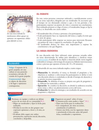87
EL DEBATE
En este, varias personas conversan ordenada y metódicamente acerca
de un tema específico, dirigidas por un moderador. Es necesario que
el tiempo no sea demasiado extenso y que, a la vez, permita a los
participantes exponer sus puntos de vista y comentar sus conclusiones.
Para realizarlo, primero se elige el tema y el moderador; luego, se fija la
fecha y se desarrolla con cierto orden:
• El moderador dice el tema y presenta a los participantes.
• Cada participante hace su exposición del tema y explica la tesis que
le sirve de apoyo.
• Cada participante debe respetar sus turnos para intervenir. Resume
sus puntos de vista y expresa la conclusión a la que llegó.
• El moderador destaca las ideas más importantes y expone las
conclusiones a las que llegaron.
LA MESA REDONDA
Es una discusión más bien informal, entre personas versadas sobre
un tema determinado. Se utiliza para identificar y clarificar temas
controversiales; el análisis de un objeto o situación desde varios ángulos
o identificar ventajas y desventajas de un proceso.Admite intervenciones
cortas y precisas que apunten al tema (de 15 a 45 minutos).
El desarrollo de una mesa redonda implica cuatro etapas:
• Planeación. Se identifica el tema; se formula el propósito y los
objetivos; se analizan y seleccionan los participantes; se define si será
una discusión abierta o controlada; se decide el tiempo de duración y
se prevén recursos requeridos.
• Desarrollo. Se delimita el tema, se prepara una guía de preguntas y
se elaboran los materiales a utilizar.
• Ejecución. Se conduce la discusión, en donde la audiencia escucha,
toma notas y ofrece sus planteamientos acerca del tema.
• Evaluación.Se valora la estrategia y sus resultados de acuerdo con sus
propósitos y objetivos.
2Reúnase en equipo y realicen un debate
acerca de un tema de su comunidad.
• Elijan un moderador y fijen la fecha para
realizarlo.
• Dividan la sección en dos grupos: uno
expresará opiniones a favor y el otro, en
contra.
• El debate debe seguir este orden:
presentación, exposición inicial, discusión,
conclusión y despedida.
Organicen un panel sobre el tema
“Comunicación entre padres e hijos”.
• Fijen una fecha para su realización.
• Los compañeros, de otras secciones,
constituirán el auditorio.
• Llenen una ficha con los siguientes datos
y preséntenla al docente antes del panel:
tema, coordinador y expositores.
1
Vulgo. Conjunto de la
gente popular, sin una
cultura ni una posición
económica elevada. El
común de la gente popular.
Controversial. Que
es objeto de discusión
y da lugar a opiniones
contrapuestas.
GLOSARIO
En una mesa redonda los
interlocutores deben apoyar sus
opiniones con argumentos sólidos
para defender su tesis.
actividades
R.L. R.L.
 