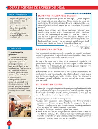 88
MOMENTOS IMPORTANTES (fragmento)
“Buenas tardes y muchas gracias por estar aquí… Quiero empezar
mi conferencia con una aclaración: ‘Siento mucho no tener una
autobiografía de mayor interés que ofrecer y no poder contar cosas
extraordinarias de mi vida, ya que soy una persona que tiene pocas
aventuras’.
Nací en Pekín (China) y viví allí, en ‘La Ciudad Prohibida’, hasta
mis diez años. Cuando viajé a Europa me uní a una expedición
africana y fui capturado por los árabes de Tippu Tib. La noche en
que me iban a ejecutar escapé, pero una semana después caí en
manos de una tribu caníbal y me tuvieron prisionero por tres años.
Finalmente, logré escapar y me abrí camino hacia Rusia en donde
conocí a mi esposa, una dama de compañía de la zarina”.
Edgar R. Burroughs, estadunidense.
(1875-1950)
• Según el fragmento, ¿cuál
es el tema que trata el
conferencista?
• ¿En cuál momento del
día se lleva a cabo la
conferencia?
• ¿De qué otros temas
se puede hablar en una
conferencia?
para comenzar
LA ASAMBLEA ESCOLAR
Son reuniones dirigidas por un moderador en las que participa un número
amplio de personas, con el objeto de discutir una cuestión a fin de tomar
decisiones o llegar a un acuerdo mediante votación.
La lista de los temas que se van a tratar constituye la agenda; la cual,
generalmente, se fija de antemano y es conocida por todos los asistentes.
No obstante, en el transcurso, los participantes pueden proponer otras
cuestiones que consideren importantes.
Para intervenir en una asamblea, solo se hace con el consentimiento del
moderador. La intervención debe estar relacionada con el tema que se
está discutiendo; se debe respetar las opiniones ajenas y no interrumpir
a la persona que está hablando, y hay que aceptar los acuerdos tomados
por la mayoría.
EL TRABAJO EN EQUIPO
Paratrabajarenequipoesimportanteseguiralgunasreglasdeconvivencia,
por ejemplo, participación equitativa de cada integrante, respeto
hacia ideas diferentes, escucha atenta, tolerancia; y para que dé
resultados satisfactorios se siguen estos pasos:
• Integrar grupos de cuatro o cinco personas.
• Asignar tareas específicas a cada integrante. Estas deben permitir el
conocimiento del tema por parte de todos los integrantes del grupo.
También es indispensable que todos tengan un espacio para discutir
sobre los temas por estudiar, o trabajo por realizar.
• Establecer fechas para reuniones y puestas en común.
• Redactar un informe del trabajo realizado. Si se hará una exposición
oral de dicho trabajo,se debe nombrar a un expositor.De igual manera
todos los integrantes del grupo deben estar preparados para contestar
preguntas y apoyar a quien presente la exposición.
OTRAS FORMAS DE EXPRESIÓN ORAL
TOMA NOTA
Expresión oral de
opiniones
Al conversar o participar
en una asamblea, se debe
expresar las opiniones
propias procurando no
herir la sensibilidad de los
interlocutores. Para introducir
una opinión hay algunas
fórmulas apropiadas: en mi
opinión..., a mi modo de ver...
Cuando se desea
contraponer la opinión
propia a la formulada por
otro interlocutor, se puede
emplear algunas expresiones
para suavizar la discrepancia:
estoy en parte de acuerdo contigo,
pero...
 