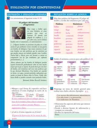 EXPRESIÓN Y CREACIÓN LITERARIA
Evaluación por competencias
92
REFLEXIÓN SOBRE LA LENGUA
Lea atentamente el siguiente texto.
El peligro del hombre
(Fragmento)
Hoy vengo a hablar aquí,
no como británico, ni como
europeo, sino como ser
humano. El mundo está
plagado de conflictos […] y
por sobre estos, está la tiránica
batalla entre el comunismo y el anticomunismo.
[…] Algunos hombres, en posiciones de poder, no se dan
cuenta de que podríamos vernos envueltos en una guerra
con bombas de hidrógeno. Urge tomar conciencia de que
estas bombas son más poderosas que las anteriores, ya
que pueden arrasar con ciudades grandes como Londres,
Nueva York y Moscú, pero este desastre es menor en
comparación con los que tendríamos que enfrentar
posteriormente. […]
Ahora sabemos que las bombas de hidrógeno pueden
esparcir destrucción gradualmente sobre un área mucho
mayor que la que se supone.Se puede decir que esta clase
de bomba, será veinticinco mil veces más poderosa que
la que destruyó Hiroshima. Una bomba así, cayendo
en tierra o en agua, enviará partículas radioactivas que
caerán en forma de lluvia sobre la Tierra. Nadie sabe
hasta dónde se pueden extender estas partículas letales.
Bertrand Arthur Russell, británico.
• Marque a qué forma de expresión oral hace
referencia el texto. Explique la razón de su
elección.
• ¿Cuál es el tema expuesto en el texto?
Elija diez palabras del fragmento El peligro del
hombre y escriba dos sinónimos por cada una.
Señale el sinónimo correcto por cada palabra.
Proponga un tema de interés general para
realizar una charla colectiva. Ejemplos:
- Los nuevos descubrimientos astronómicos.
- Las adicciones y su prevención.
- Las tradiciones de Honduras.
• Determine los aspectos del tema que interese
para la charla.
• Acuda a diversas fuentes de información y
compare su contenido.
• Realice la exposición del tema.
1 2
3
4
asamblea
conferencia
panel
debate
charla
foro
Palabras Sinónimos
esposo
socio
esclavo
prepararse
asociarse
afligirse
cónyuge
lacayo
criado
aliado
secuaz afiliarse
obrero
partidario
pariente
declararse
depurarse
obligarse
adepto
servir
marchar
entrenar
militar comprometerse
Tema:
x
x x
x
x
x
x
x
Es una conferencia por el enfoque que se
hace de la temática, busca hacer conciencia
acerca del conflicto armado. Plantea
argumentos claros.
El potencial destructivo de las armas de alto
poder.
hablar
vengo
conflicto
batalla
hombres
urge
poderosas
arrasar
esparcir
extender
conversar
llego
lucha
contienda
personas
precisa
potentes
destruir
regar
expandir
platicar
acudo
enfrentamiento
choque
sujetos
apremia
fuertes
devastar
propagar
dispersar
R.M.
R.M.
R.M.
R.L.
 