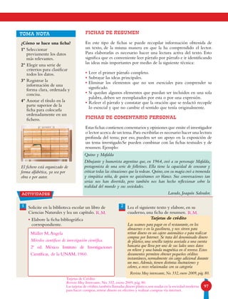 97
FICHAS DE RESUMEN
En este tipo de fichas se puede recopilar información obtenida de
un texto, de la misma manera en que la ha comprendido el lector.
Para elaborarlas es necesario hacer una lectura activa del texto. Esto
significa que es conveniente leer párrafo por párrafo e ir identificando
las ideas más importantes por medio de la siguiente técnica:
• Leer el primer párrafo completo.
• Subrayar las ideas principales.
• Eliminar los elementos que no son esenciales para comprender su
significado.
• Si quedan algunos elementos que puedan ser incluidos en una sola
palabra, deben ser reemplazados por esta o por una expresión.
• Releer el párrafo y constatar que la oración que se redactó recopile
lo esencial y que no cambie el sentido que tenía originalmente.
FICHAS DE COMENTARIO PERSONAL
Estas fichas contienen comentarios y opiniones que emite el investigador
o lector acerca de un tema.Para escribirlas es necesario hacer una lectura
profunda del tema; por eso, pueden ser un apoyo en la exposición de
un tema investigado.Se pueden combinar con las fichas textuales y de
resumen. Ejemplo:
actividades
1 2Solicite en la biblioteca escolar un libro de
Ciencias Naturales y lea un capítulo.
• Elabore la ficha bibliográfica
correspondiente.
Lea el siguiente texto y elabore, en su
cuaderno, una ficha de resumen.
Tarjetas de crédito
Las usamos para pagar en el restaurante, en los
almacenes o en la gasolinera, y nos sirven para
retirar dinero en un cajero automático o para realizar
compras por Internet. Se trata del denominado dinero
de plástico, una sencilla tarjeta asociada a una cuenta
bancaria que lleva por uno de sus lados unos datos
en relieve y una banda magnética en el reverso. Estos
documentos permiten obtener pequeños créditos
instantáneos, normalmente sin cargo adicional durante
un mes.Además, tienen distintas ilustraciones y
colores, a veces relacionadas con su categoría
Revista Muy interesante, No. 332, enero 2009, pág. 80.
Quino y Mafalda
Dibujante y humorista argentino que, en 1964, creó a su personaje Mafalda,
protagonista de una serie de folletines. Ella tiene la capacidad de censurar y
criticar todas las situaciones que la rodean.Quino,con su magia creó a tremenda
y simpática niña, de quien no quisiéramos ser blanco. Sus conversaciones tan
serias nos han divertido, pero también nos han hecho reflexionar sobre la
realidad del mundo y sus sociedades.
Lavado, Joaquín Salvador.
¿Cómo se hace una ficha?
1º Seleccionar
previamente los datos
más relevantes.
2º Elegir una serie de
criterios para clasificar
todos los datos.
3º Registrar la
información de una
forma clara, ordenada y
concisa.
4º Anotar el título en la
parte superior de la
ficha para colocarla
ordenadamente en un
fichero.
El fichero está organizado de
forma alfabética, ya sea por
obra o por autor.
TOMA NOTA
Müller M,Angela
Métodos científicos de investigación científica.
2ª ed. México. Instituto de Investigaciones
Científicas, de la UNAM, 1960.
Tarjetas de Crédito
Revista Muy Interesante, No. 332, enero 2009, pág. 80.
Las tarjetas de crédito,también llamadas dinero plástico,son usadas en la sociedad moderna
para hacer compras, retirar dinero en efectivo y realizar compras vía internet.
R.M. R.M.
 