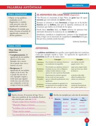 9999
ORTOGRAFÍA
EL MONSTRUO DEL LAGO NESS (fragmento)
“En Escocia se encuentra el lago Ness, un gran lago de aguas
oscuras que está rodeado de suaves colinas.
Aunque el entorno es muy hermoso, el lugar no se ha hecho
famoso por su belleza, sino por la supuesta existencia de un
monstruo que habita en el fondo de las aguas.
Desde hace muchos años, un buen número de personas han
intentado demostrar la existencia de ese extraño ser.
Estudiosos, científicos o, simplemente, curiosos se han desplazado
hasta el lago con la intención de comprobar la veracidad de lo que,
hoy por hoy, continúa siendo leyenda”.
Editorial Santillana.
para comenzar
ANTONIMIA
Las palabras antónimas son aquellas cuyos significados son contrarios,
como por ejemplo: miedo y valor. La oposición de significados o
antonimia puede ser de varias clases:
• Fíjese en las palabras
resaltadas en el
fragmento y cambie
cada una por otra de
significado contrario.
• Explique el sentido que
tiene el texto al incluir el
significado contario de
dichas palabras.
PALABRAS ANTÓNIMAS
Clases Concepto Ejemplos
Antónimos
binarios
Dos términos son antónimos binarios si
son totalmente incompatibles.
sano/enfermo, encendido/
apagado, muerto/ vivo...
Antónimos
inversos
Dos términos son antónimos inversos si
al sustituir uno por otro es obligatorio
cambiar el orden sintáctico en que
aparecen las cosas o personas relacionadas.
suegro/yerno, comprar/vender,
mayor que/menor que, delante
de/detrás de...
Antónimos
de grado
Representan los extremos opuestos
de una escala en la que pueden
aparecer ordenados gradualmente otros
significados.
en frío-fresco-tibio-cálido-
caliente, las palabras frío y
caliente son antónimos.
Antónimos
de negación
Se forman mediante la supresión o la
incorporación de un prefijo de valor
negativo (in-, des-, a-, anti-, contra-).
moral/inmoral (in-),
centralizado/descentralizado
(des-), político/apolítico (a-),...
actividades
1 2Vuelva al texto El monstruo del lago Ness y
elija cinco palabras de las resaltadas. Redacte
una oración por cada una.
Escriba dos ejemplos por cada clase de antonimia.
Binarios Inversos De grado
De
negación
•
•
•
•
•
Otras clases de
antónimos
• Complementarios. El
significado de una palabra
elimina el de la otra.
Ejemplo: vivo y muerto
(no se puede estar vivo y
muerto a la vez).
• Recíprocos. El
significado de una palabra
implica el de la otra. No
se puede dar uno sin el
otro. Ejemplo: comprar y
vender (para que alguien
venda una cosa otro tiene
que comprarla, si uno no
compra el otro no vende).
TOMA NOTA
ORTOGRAFÍA
El gran amigo del ser humano es el perro.
Alejandro Magno es famoso.
La belleza está en el interior.
Tengo muchos amigos.
La veracidad de este documento se pone en duda.
verdadero/
falso
comprar/
vender
abuelo/
abuela
hombre/
mujer
joven/
viejo
oscuro/
claro
sexual/
asexual
manejable/
inmanejable
R.M.
R.M.
 