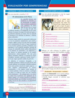 EXPRESIÓN Y CREACIÓN LITERARIA
Evaluación por competencias
100
REFLEXIÓN SOBRE LA LENGUA
Lea con atención y resuelva.
El calentamiento de la Tierra
La capacidad humana para
transformar la Naturaleza se
ha incrementado con rapidez,
tanto en términos cuantitativos
como cualitativos. En primer
lugar hay que tener en cuenta
que a lo largo del siglo XX,
la población mundial se ha multiplicado casi por cuatro,
mientras el consumo de energía lo ha hecho por quince y
la producción industrial, por treinta. Esto ha originado
el incremento de la demanda de alimentos y materias
primas industriales.
Al mismo tiempo,también ha aumentado la fabricación
y el uso de sustancias contaminantes, cuyo control y
reciclaje es difícil y costoso.Es lo que ocurre,por ejemplo,
con la contaminación del suelo y el agua, causada por
el uso de abonos químicos, pesticidas y herbicidas en la
agricultura; o con la polución atmosférica, derivada del
consumo de combustibles fósiles (carbón, hidrocarburos)
en la industria, los automóviles o las calefacciones, y
que alcanza su máxima gravedad en las grandes
aglomeraciones urbano-marginales. Por otra parte,
algunas actividades conllevan a la aparición de riesgos
tecnológicos: incendios, explosiones, vertidos tóxicos…,
por lo que exigen especiales medidas de protección.
En definitiva, el crecimiento demográfico y las
actividades productivas conllevan una gran presión sobre
el medio ambiente.Las actividades económicas producen
efectos tanto positivos (creación de empleo, riquezas…)
como negativos (sobreexplotación de recursos,
contaminación…). Ese impacto resulta máximo en
su entorno próximo, si bien en ocasiones se prolongan
sus efectos a lo largo de ciertos ejes: ríos, carreteras,
vientos dominantes… Sin embargo, junto a esos efectos
de carácter local, el fenómeno más significativo de los
últimos tiempos es la creciente presencia de problemas
ambientales globales, que desbordan las fronteras de los
estados. Uno de los más conocidos es el calentamiento
de laTierra.
Bertrand Arthur Russell, británico.
• Subraye con rojo el párrafo introductorio,con
azul el transitorio y con negro,el concluyente.
• Elabore,en su cuaderno,una ficha de resumen.
Lea este párrafo descriptivo y cite los rasgos
más importantes del animal.
Subraye, en cada columna, la palabra cuyo
significado sea opuesto al de la palabra modelo.
Sustituya cada palabra destacada por un antónimo
del recuadro. Luego, reescriba las oraciones.
• Efraín está ilusionado con su nuevo trabajo.
• El jugador mostró una actitud decidida.
•	Cuando llegué, encontré al enfermo muy
animado.
1 2
3
4
El lobo es peludo tiene
una mirada fija y orejas
puntiagudas. Sus colores van
desde el gris y blanco hasta el
café rojizo y negro. Se parece
mucho a un perro esquimal.Su
pelaje es denso y abundante.
Alianza
guerra
consecuencia
conformidad
enemistad
desacuerdo
Siniestro
perverso
izquierdo
espantoso
diestro
cordial
Fruncir
arrugar
encoger
rendir
señalar
estirar
desalentado – decepcionado – vacilante
Es peludo
Tiene la mirada fija
Orejas puntiagudas
Colores: gris y blanco
Se parece a un perro esquimal
Su pelaje es denso y abundante
Efraín está decepcionado con su nuevo
trabajo.
El jugador mostró una actitud vacilante.
Cuando llegué, encontré al enfermo
desalentado.
R.L.
R.M.
R.M.
R.M.
R.M.
 