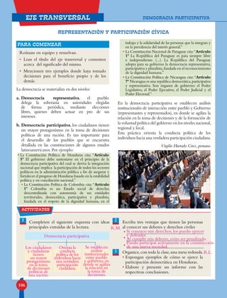 106
eje transversal
La democracia se materializa en dos niveles:
a. Democracia representativa, el pueblo
delega la soberanía en autoridades elegidas
de forma periódica, mediante elecciones
libres, quienes deben actuar en pro de sus
intereses.
b. Democracia participativa, los ciudadanos tienen
un mayor protagonismo en la toma de decisiones
políticas de una nación. Es tan importante para
el desarrollo de los pueblos que se encuentra
detallada en las constituciones de algunos estados
latinoamericanos. Por ejemplo:
• La Constitución Política de Honduras cita: “Artículo
5º El gobierno debe sustentarse en el principio de la
democracia participativa del cual se deriva la integración
nacional que implica la participación de todos los sectores
políticos en la administración pública a fin de asegurar y
fortalecer el progreso de Honduras basado en la estabilidad
política y en conciliación nacional.”
• La Constitución Política de Colombia cita:“Artículo
1º Colombia es un Estado social de derecho,
descentralizada con autonomía de sus entidades
territoriales, democrática, participativa y pluralista,
fundada en el respeto de la dignidad humana, en el
trabajo y la solidaridad de las personas que la integran y
en la prevalencia del interés general.”
• La Constitución Nacional de Paraguay cita:“Artículo
1º La República del Paraguay es para siempre libre
e independiente. (...). La República del Paraguay
adopta para su gobierno la democracia representativa,
participativa y pluralista,fundada en el reconocimiento
de la dignidad humana.”
• La Constitución Política de Nicaragua cita:“Artículo
7º Nicaragua es una republica democrática,participativa
y representativa. Son órganos de gobierno: el Poder
Legislativo, el Poder Ejecutivo, el Poder Judicial y el
Poder Electoral.”
En la democracia participativa se establecen análisis
institucionales de interacción entre pueblo y Gobierno
(representantes y representados), en donde se agiliza la
relación en la toma de decisiones y de la formación de
la voluntad política del gobierno en los niveles nacional,
regional y local.
Esta práctica orienta la conducta política de los
individuos hacia una verdadera participación ciudadana.
Virgilio Hurtado Cruz, peruano.
Reúnase en equipo y resuelvan.
• Lean el título del eje transversal y comenten
acerca del significado del mismo.
• Mencionen tres ejemplos donde haya tomado
decisiones para el beneficio propio y de los
demás.
para comenzar
actividades
1 Completen el siguiente esquema con ideas
principales extraídas de la lectura.
Escriba tres ventajas que tienen las personas
al conocer sus deberes y derechos civiles
Organice,con toda la clase,una mesa redonda.
• Expongan ejemplos de cómo se ejerce la
participación democrática en Honduras.
• Elabore y presente un informe con las
respectivas conclusiones.
2
3
•
•
•
REPRESENTACIÓN Y PARTICIPACIÓN CÍVICA
DEMOCRACIA PARTICIPATIVA
Democracia participativa
Los ciudadanos
y ciudadanas
tienen
un mayor
protagonismo
en la toma
de decisiones
políticas de
una nación.
Orienta la
conducta
política de los
individuos hacia
una verdadera
participación
ciudadana.
Si conozco mis derechos, los puedo ejercer
y defender.
Al cumplir mis deberes, evito ser penalizado.
Puedo participar activamente en la construcción
de una nueva sociedad.
R.L.
Se establecen
análisis
institucionales
entre pueblo
y gobierno,en
donde se agiliza
la relación en
la toma de
decisiones.
R.M.
 
