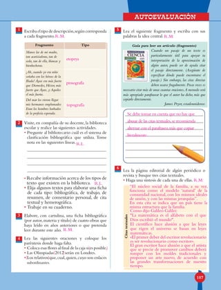 Autoevaluación
107
1 Lea el siguiente fragmento y escriba con sus
palabras la idea central.
Guía para leer un artículo (fragmento)
Cuando un pasaje de un texto es
particularmente útil para apoyar tu
interpretación de la aproximación de
algún autor, puede ser de ayuda citar
el pasaje directamente. (Asegúrate de
especificar dónde puede encontrarse el
pasaje.) Sin embargo, las citas directas
deben usarse frugalmente.Pocas veces es
necesario citar más de unas cuantas oraciones.A menudo será
más apropiado parafrasear lo que el autor ha dicho, más que
copiarlo directamente.
James Pryor, estadounidense.
Lea la página editorial de algún periódico o
revista y busque tres citas textuales.
• Haga una síntesis de cada una de ellas.
Escribaeltipodedescripción,segúncorresponda
a cada fragmento.
Visite, en compañía de su docente, la biblioteca
escolar y realice las siguientes actividades.
• Pregunte al bibliotecario cuál es el sistema de
clasificación bibliográfica que utiliza. Tome
nota en las siguientes líneas.
• Recabe información acerca de los tipos de
texto que existen en la biblioteca.
• Elija algunos textos para elaborar una ficha
de cada tipo: bibliográfica, de trabajo, de
resumen, de comentario personal, de cita
textual y hemerográfica.
• Trabaje en su cuaderno.
Elabore, con cartulina, una ficha bibliográfica
(por autor,materia y título) de cuatro obras que
haya leído en años anteriores o que pretenda
leer durante este año.
Lea las siguientes oraciones y coloque los
paréntesis donde haga falta.
• Coloca esas flores al final de la caja si es posible.
• Las Olimpiadas 2012 serán en Londres.
• Los relativos que,cual,quien,cuyo son enlaces
subordinantes.
5
6
3
4
2
Fragmento Tipo
Manos las de mi madre,
tan acariciadoras, tan de
seda, tan de ella, blancas y
bienhechoras.
¡Ah, cuando yo era niño
soñaba con los héroes de la
Ilíada! Áyax era más fuerte
que Diomedes, Héctor, más
fuerte que Áyax, y Aquiles
el más fuerte.
Del mar los vieron llegar
mis hermanos emplumados
Eran los hombres barbados
de la profecía esperada.
Citastextuales
etopeya
prosografía
R.L.
R.M.
Se debe tomar en cuenta que no hay que
abusar de las citas textuales,se recomienda
alternar con el parafraseo,más que copiar
literalmente.
R.L.
(
(
(
)
)
)
R.M. R.M.
R.M.
topografía
“El núcleo social de la familia, a su vez,
funciona como el modelo ‘natural’ de la
comunidad nacional, con los mismos ideales
de unión, y con las mismas jerarquías”.
En esta cita se indica que un país tiene la
misma estructura que la familia.
Como dijo Galileo Galilei:
La matemática es el alfabeto con el que
Dios escribió el mundo.
El científico hace alusión a que las leyes
que rigen el universo se basan en leyes
matemáticas.
«El primer deber del escritor revolucionario
es ser revolucionario como escritor».
El gran escritor hace alusión a que el artista
que se precie de promover cambios deberá
romper con los moldes tradicionales y
proponer un arte nuevo, de acuerdo con
las grandes transformaciones de nuestro
tiempo.
 