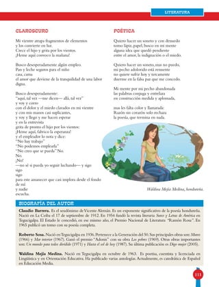 111
Literatura
Claudio Barrera. Es el seudónimo deVicente Alemán. Es un exponente significativo de la poesía hondureña.
Nació en La Ceiba el 17 de septiembre de 1912. En 1954 fundó la revista literaria Surco y Letras de América en
Tegucigalpa. El Estado le concedió, en ese mismo año, el Premio Nacional de Literatura “Ramón Rosa”. En
1965 publicó un tomo con su poesía completa.
Roberto Sosa.Nació enTegucigalpa en 1936.Pertenece a la Generación del 50.Sus principales obras son:Muros
(1966) y Mar interior (1967). Ganó el premio “Adonis” con su obra Los pobres (1969). Otras obras importantes
son: Un mundo para todos dividido (1971) y Hasta el sol de hoy (1987). Su última publicación es Digo mujer (2005).
Waldina Mejía Medina. Nació en Tegucigalpa en octubre de 1963. Es poetisa, cuentista y licenciada en
Lingüística y en Orientación Educativa. Ha publicado varias antologías.Actualmente, es catedrática de Español
en Educación Media.
bIOGRAFÍA DEL AUTOR
Claroscuro
Mi vientre atrapa fragmentos de elementos
y los convierte en luz.
Crece el hijo y grita por los vientos.
¡Heme aquí convoco la mañana!
Busco desesperadamente algún empleo.
Pan y leche seguros para el niño
casa, cama
el amor que deviene de la tranquilidad de una labor
digna.
Busco desesperadamente:
“aquí, tal vez —me dicen— allá, tal vez”
y voy y corro
con el dolor y el miedo clavados en mi vientre
y con mis manos casi suplicantes,
y voy y llego y me hacen esperar
y en la entrevista
grita de pronto el hijo por los vientos:
¡Heme aquí, fabrico la esperanza!
y el empleador lo nota y dice:
“No hay trabajo”
“No podemos emplearla”
“No creo que se pueda” No.
No.
¡No!
—no sé si pueda yo seguir luchando— y sigo
sigo
sigo
para este amanecer que casi implora desde el fondo
de mí
y nadie
escucha.
POÉTICA
Quiero hacer un soneto y con denuedo
tomo lápiz, papel, busco en mi mente
alguna idea que quedó pendiente
entre el amor, la indignación o el miedo.
Quiero hacer un soneto, mas no puedo,
mi pecho adolorido está renuente
no quiere sufrir hoy y tercamente
duerme en la falsa paz que me concedo.
Mi mente por mi pecho abandonada
las palabras conjuga y entrelaza
en construcción medida y aplomada,
mas les falta color y llamarada:
Razón sin corazón solo rechaza
la poesía, que termina en nada.
Waldina Mejía Medina, hondureña.
 