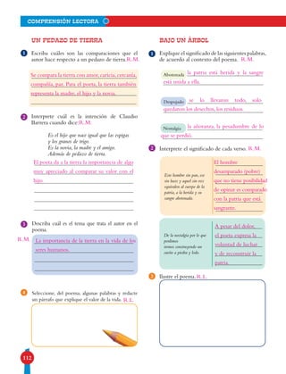 112
comprensión lectora
UN PEDAZO DE TIERRA
Escriba cuáles son las comparaciones que el
autor hace respecto a un pedazo de tierra.
Interprete cuál es la intención de Claudio
Barrera cuando dice:
Es el hijo que nace igual que las espigas
y los granos de trigo.
Es la novia, la madre y el amigo.
Además de pedazo de tierra.
Describa cuál es el tema que trata el autor en el
poema.
Seleccione, del poema, algunas palabras y redacte
un párrafo que explique el valor de la vida.
4
2
3
1
BAJO UN ÁRBOL
Explique el significado de las siguientes palabras,
de acuerdo al contexto del poema.
Interprete el significado de cada verso.
Ilustre el poema.
Abotonada
Despojado
Nostalgia
De la nostalgia por lo que
perdimos
iremos construyendo un
sueño a piedra y lodo.
Este hombre sin pan, ese
sin luces y aquel sin voz
equivalen al cuerpo de la
patria, a la herida y su
sangre abotonada.
1
2
3
Se compara la tierra con amor,caricia,cercanía,
compañía, paz. Para el poeta, la tierra también
representa la madre, el hijo y la novia.
la patria está herida y la sangre
El poeta da a la tierra la importancia de algo
muy apreciado al comparar su valor con el
hijo.
La importancia de la tierra en la vida de los
seres humanos.
R.L.
se lo llevaron todo, solo
la añoranza, la pesadumbre de lo
está unida a ella.
quedaron los desechos, los residuos.
que se perdió.
El hombre
desamparado (pobre)
que no tiene posibilidad
de opinar es comparado
con la patria que está
sangrante.
A pesar del dolor,
el poeta expresa la
voluntad de luchar
y de reconstruir la
patria.
R.L.
R.M.
R.M.
R.M.
R.M.
R.M.
 