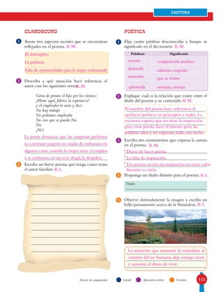113
LECTURA
LiteralNiveles de comprensión Apreciativo-crítico Creativo
CLAROSCURO
Anote tres aspectos sociales que se encuentran
reflejados en el poema.
Describa a qué situación hace referencia el
autor con los siguientes versos.
Grita de pronto el hijo por los vientos:
¡Heme aquí, fabrico la esperanza!
y el empleador lo nota y dice:
No hay trabajo
No podemos emplearla
No creo que se pueda No.
No.
¡No!
Escriba un breve poema que tenga como tema
el amor familiar.
POÉTICA
Elija cuatro palabras desconocidas y busque su
significado en el diccionario.
Explique cuál es la relación que existe entre el
título del poema y su contenido.
Escriba tres sentimientos que expresa la autora
en el poema.
Proponga un título distinto para el poema.
Observe detenidamente la imagen y escriba un
bello pensamiento acerca de la Naturaleza.
Palabras Significado
1
2
3
1
2
3
5
4
Título
•
•
•
R.L.
El desempleo
La pobreza
Falta de oportunidades para la mujer embarazada
La poeta denuncia que las empresas prefieren
no contratar mujeres en estado de embarazo;en
algunos casos, cuando la mujer tiene el empleo
y se embaraza, en un acto ilegal, la despiden.
soneto composición poética
denuedo esfuerzo, empeño
renuente que se resiste
aplomada serenata, sensata
El nombre del poema hace referencia al
quehacer poético, sus principios y reglas. La
escritora expresa que no tiene la inspiración
para crear poesía, hace el intento pero, las
palabras salen y no expresan nada, son vacías.
Deseo de hacer poesía.
La falta de inspiración.
Un poema escrito sin inspiración no tiene valor
literario, es vacío.
R.L.
R.L.
R.M.
R.M.
R.M.
R.M.
R.M.
La sensación que transmite la naturaleza al
corazón del ser humano, deja sosiego amor
y aumenta el deseo de vivir.
 