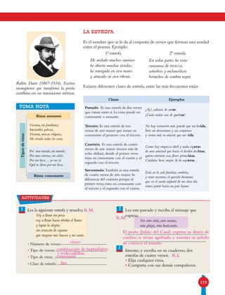 115
LA ESTROFA
Es el nombre que se le da al conjunto de versos que forman una unidad
entre el poema. Ejemplo:
Existen diferentes clases de estrofa; entre las más frecuentes están:
Rubén Darío (1867-1916). Escritor
nicaragüense que transformó la poesía
castellana con sus innovaciones métricas.
TOMA NOTA
Tiposderima
Rima asonante
Por una mirada, un mundo;
Por una sonrisa, un cielo;
Por un beso… yo no sé
Qué te diera por un beso.
Rima consonante
Vosotras, las familiares,
Inevitables golosas,
Vosotras, moscas vulgares,
Me evocáis todas las cosas.
actividades
1 2Lea la siguiente estrofa y resuelva. Lea este pareado y escriba el mensaje que
expresa.
Ver otro cielo, otro monte,
otra playa, otro horizonte.
Invente, y escriba en su cuaderno, dos
estrofas de cuatro versos.
• Elija cualquier rima.
• Comparta con sus demás compañeros.
3
Clases Ejemplos
Pareado. Es una estrofa de dos versos
que riman entre sí. La rima puede ser
consonante o asonante.
¡Ay!, cadenas de amar,
¡Cuán malas sois de quebrar!
Terceto: Es una estrofa de tres
versos de arte mayor que riman en
consonante el primero con el tercero.
No hay extensión más grande que mi herida,
lloro mi desventura y sus conjuntos
y siento más tu muerte que mi vida.
Cuarteto. Es una estrofa de cuatro
versos de arte mayor (tienen más de
ocho sílabas), donde el primer verso
rima en consonante con el cuarto y el
segundo con el tercero.
Como hoy empieza abril y nada esperas
de una amistad que hacia el desdén deslizas,
quiero enviarte esas flores primerizas.
Cuídalas bien, mujer. Si tú supieras…
Serventesio.También es una estrofa
de cuatro versos de arte mayor. Se
diferencia del cuarteto porque el
primer verso rima en consonante con
el tercero y el segundo con el cuarto.
Está en la sala familiar, sombría,
y entre nosotros, el querido hermano
que en el sueño infantil de un claro día
vimos partir hacia un país lejano.
He andado muchos caminos
he abierto muchas veredas;
he navegado en cien mares
y atracado en cien riberas.
1ª estrofa 2ª estrofa
En todas partes he visto
caravanas de tristeza,
soberbios y melancólicos
borrachos de sombra negra.
• Número de versos:
• Tipo de versos:
• Tipo de rima:
• Clase de estrofa:
Voy a llorar sin prisa
voy a llorar hasta olvidar el llanto
y lograr la alegría
sin cerrazón de espanto
que traspase mis huesos y mi canto.
cinco
combinación de heptasílabos
El poeta (Julián del Casal) expresa su deseo de
cambio, se siente agobiado y muestra su anhelo
de conocer el mundo.
R.L.consonante
lira
R.M.
R.M.
y endecasílabos.
 