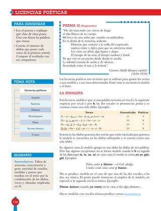 116
• Lea el poema y explique
qué clase de rima posee.
Una con líneas las palabras
que riman.
• Cuente el número de
sílabas que posee cada
verso de la primera estrofa.
Compare el resultado con
sus compañeros.
para comenzar
Las licencias poéticas son recursos que se utilizan para ajustar los versos
a una medida y a una rima determinadas.Entre estas se encuentra la sinalefa
y el hiato.
LA SINALEFA
Esta licencia establece que:si una palabra termina en vocal y la siguiente
empieza por vocal o por h, las dos vocales se pronuncian juntas y se
cuentan como una sola sílaba. Ejemplo:
Entonces,las sílabas gramaticales son las que están separadas por guiones;
la sinalefa se encuentra en las sílabas subrayadas y se cuenta como una
sola sílaba.
En algunos casos, la sinalefa agrupa en una silaba las silabas de tres palabras.
Pero hay algunas excepciones: no se forma sinalefa cuando la h va seguida
de los diptongos ia, ie, ue, ui;en cuyo caso,el sonido es como ya,ye,güe,
güi. Ejemplos:
Polvo, sudor y hierro —el Cid cabalga.
Unidos están como carne y hueso.
No se produce sinalefa en el caso de que una de las dos vocales, o las
dos, sea tónica. El poeta puede renunciar al empleo de la sinalefa, en
especial si la segunda vocal es tónica. Ejemplo:
Dame ánimo cuando yo entre en tu casa; si fui algo distinto…
Hacer sinalefas con vocales tónicas produce versos inarmónicos.
POEMA 13 (fragmento)
“He ido marcando con cruces de fuego
el atlas blanco de tu cuerpo.
Mi boca era una araña que cruzaba escondiéndose.
En ti, detrás de ti, temerosa, sedienta.
Historias que contarte a la orilla del crepúsculo,
muñeca triste y dulce, para que no estuvieras triste.
Un cisne, un árbol, algo lejano y alegre.
El tiempo de las uvas, el tiempo maduro y frutal.
Yo que viví en un puerto desde donde te amaba.
La soledad cruzada de sueño y de silencio.
Acorralado entre el mar y la tristeza”.
Gustavo Adolfo Bécquer, español.
(1836-1970)
LICENCIAS POÉTICAS
Versos Gramaticales Poéticos
Es – ta – ba e – cha – do yo en la tie – rra 11 9
Di – je a un vie – jo si – len – cio - so 10 8
En – tre el fi – lo y la es – pa - da 10 7
De ha – blar – si el – po – e – ta ca - lla 10 8
Inarmónicos. Faltos de
armonía, concertación y
grata variedad de sonidos,
medidas y pausas que
resultan en el verso por la
combina­ción de las sílabas,
voces y cláusulas empleadas
en él.
GLOSARIO
TOMA NOTA
Licencias poéticas
Hemistiquios
Sinalefa
Hiato
Sinéresis
Acento rítmico
Diéresis
Cesura
 