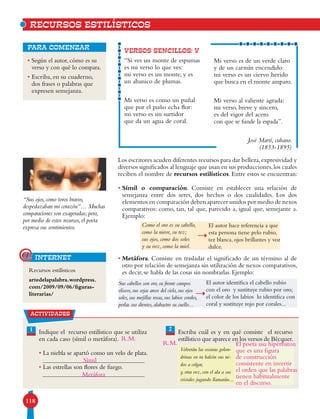118
• Según el autor, cómo es su
verso y con qué lo compara.
• Escriba, en su cuaderno,
dos frases o palabras que
expresen semejanza.
para comenzar
Los escritores acuden diferentes recursos para dar belleza,expresividad y
diversos significados al lenguaje que usan en sus producciones,los cuales
reciben el nombre de recursos estilísticos. Entre estos se encuentran:
• Símil o comparación. Consiste en establecer una relación de
semejanza entre dos seres, dos hechos o dos cualidades. Los dos
elementos en comparación deben aparecer unidos por medio de nexos
comparativos: como, tan, tal que, parecido a, igual que, semejante a.
Ejemplo:
• Metáfora. Consiste en trasladar el significado de un término al de
otro por relación de semejanza sin utilización de nexos comparativos,
es decir, se habla de las cosas sin nombrarlas. Ejemplo:
VERSOS SENCILLOS: V
“Si ves un monte de espumas
es mi verso lo que ves:
mi verso es un monte, y es
un abanico de plumas.
Mi verso es como un puñal
que por el puño echa flor:
mi verso es un surtidor
que da un agua de coral.
Mi verso es de un verde claro
y de un carmín encendido:
mi verso es un ciervo herido
que busca en el monte amparo.
Mi verso al valiente agrada:
mi verso, breve y sincero,
es del vigor del acero
con que se funde la espada”.
José Martí, cubano.
(1853-1895)
Recursos estilísticos
artedelapalabra.wordpress.
com/2009/09/06/figuras-
literarias/
internet@
RECURSOS ESTILíSTICOS
“Sus ojos, como toros bravos,
despedazaban mi corazón”… Muchas
comparaciones son exageradas; pero,
por medio de estos recursos, el poeta
expresa sus sentimientos.
actividades
1 2Indique el recurso estilístico que se utiliza
en cada caso (símil o metáfora).
• La niebla se apartó como un velo de plata.
• Las estrellas son flores de fuego.
Escriba cuál es y en qué consiste el recurso
estilístico que aparece en los versos de Bécquer.
Volverán las oscuras golon-
drinas en tu balcón sus ni-
dos a colgar,
y, otra vez, con el ala a sus
cristales jugando llamarán...
Como el oro es su cabello,
como la nieve, su tez;
sus ojos, como dos soles
y su voz, como la miel.
El autor hace referencia a que
esta persona tiene pelo rubio,
tez blanca, ojos brillantes y voz
dulce.
Sus cabellos son oro, su frente campos
elíseos, sus cejas arcos del cielo, sus ojos
soles, sus mejillas rosas, sus labios corales,
perlas sus dientes, alabastro su cuello...
El autor identifica el cabello rubio
con el oro y sustituye rubio por oro;
el color de los labios lo identifica con
coral y sustituye rojo por corales...
Metáfora
El poeta usa hipérbaton
que es una figura
de construcción
consistente en invertir
el orden que las palabras
tienen habitualmente
en el discurso.
Símil
R.M.
R.M.
 