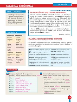 119119
ORTOGRAFÍA
• Note las palabras resaltadas
y busque el significado de
cada una en el diccionario.
• ¿Qué tienen en común
dichas palabras y en qué
son diferentes?
para comenzar
PALABRAS CON SIGNIFICADO DISTINTO
Las palabras parónimas se escriben y suenan muy parecido, pero su
significado es distinto. Por guardar cierta similitud pueden dar lugar a
confusión. Ejemplos:
EL GUARDIÁN DE LAS PALABRAS (fragmento)
“Richard subió los escalones, intentando no mirar a los leones que
estaban en la entrada. Empujó la puerta y entró solo en la gigantesca
sala.Tuvo miedo e intentó echarse a correr, pero el intento le falló;
pues tenía los zapatos llenos de lodo y se calló al lado de una criatura.
Intentó retroceder hasta la pared, pero le era imposible escapar. Solo
cerró los ojos fuertemente y esperó el final. Entonces, oyó la voz de un
hombre resonando en la oscuridad...Abrió los ojos y vio de reojo que
era un viejo que llevaba libros viejos en sus brazos.
—Soy el bibliotecario... ¡bienvenido a la biblioteca! ¿Vienes a
prestar un libro?, pero hoy es viernes y este día no se prestan libros
porque ya no los vienen a dejar”.
Editorial Santillana.
Parónimos acentuables
TOMA NOTA
PALABRAS PARÓNIMAS
actividades
1 2Busque el significado de las siguientes
palabras y elabore una oración con cada una.
Complete las siguientes oraciones con las
palabras: adoptar, adaptar, respeto, respecto, efecto
y afecto.
• Nos queremos y nos mostramos mucho _______.
• El ensayo no produjo en el público el _______
deseado.
• ¡No sirve! Hay que _________ nuevas medidas.
• Es necesario _______ el armario al espacio justo.
• Los ancianos merecen mucho
_____________.
Castor:
mamífero
roedor.
Cástor:
personaje
mitológico
griego.
Agora:
adverbio
tiempo
antiguo
(ahora).
Ágora: plaza
pública en las
ciudades griegas.
Angelico:
diminutivo de
ángel.
Angélico:
relativo a los
ángeles.
Avaro: afán
excesivo
de adquirir
y poseer
riquezas.
Ávaro:
perteneciente
a un pueblo
asiático.
Apto: idóneo, hábil, a propósito para hacer
algo.
Acto: celebración pública o solemne.
Partes en que se dividen las obras escénicas.
Venimos: presente del verbo venir.
Vinimos: pasado del verbo venir.
Asunción: acción y efecto de asumir o
ser elevado.
Ascensión: acción de ascender o subir.
Abertura: hendidura, agujero, grieta.
Apertura: acción de abrir.
Acceder: consentir en lo que otro
solicita.
Exceder: pasar el nivel, propasarse, ir
más allá de lo justo.
Informal: que carece de formalidad.
Informar: enterar, dar noticia de una
cosa.
Pollo
Poyo
Actitud
Aptitud
Absorber
Absolver
Especies
Especias
ORTOGRAFÍA
animal
banco de piedra
disposición de ánimo
capacidad para realizar algo.
aspirar, sorber, atraer
eximir, perdonar
ejemplar, clase, categoría
condimento, aderezo
afecto
efecto
adoptar
adaptar
respeto
R.M.
R.M.
 