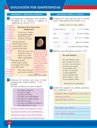 EXPRESIÓN Y CREACIÓN LITERARIA
Evaluación por competencias
120
REFLEXIÓN SOBRE LA LENGUA
Lea el fragmento e identifique cuatro metáforas.
• Escríbalas en su cuaderno y explique el
significado de cada una.
Romance de la Luna, Luna
(Fragmento)
La Luna vino a la fragua
con su polisón de nardos.
El niño la mira, mira.
El niño la está mirando.
En el aire conmovido
mueve la Luna sus brazos
y enseña, lúbrica y pura,
sus senos de duro estaño.
Huye Luna, Luna, Luna.
Si vinieran los gitanos,
Harían con tu corazón
collares y anillos blancos.
Niño, déjame que baile.
Cuando vengan los gitanos,
te encontrarán sobre el yunque
con los ojillos cerrados.
Huye Luna, Luna, Luna,
que ya siento sus caballos...
Federico García Lorca, español.
Relacione las oraciones por pares y forme
comparaciones. Luego escríbalas.
Ejemplo:
Las nubes son blancas como copos de algodón.
- Las nubes son blancas.
- Un niño es frágil.
- La poetisa está triste.
- Un roble es un árbol robusto
- Una figura de cristal es frágil.
- Tus ojos son negros.
- Los copos de algodón son blancos.
- Una tarde lluviosa es triste.
Complete los versos para que den la medida
exacta. • Elija palabras del recuadro.
sandalias – secar – yo – dos – sombra
Las barcas de dos en 7+1 = 8 sílabas
como del viento. 8 sílabas
puestas a al sol. 7+1 = 8 sílabas
Yo y mí ángulo recto. 8 sílabas
y mi sombra, libro abierto. 8 sílabas
Mida los versos del siguiente poema.
Me están doliendo…
Me están doliendo los días
que se me pasan sin verte:
no verte es como una muerte
con muchas más agonías.
Y entre palabras vacías
los días se van pasando:
el corazón palpitando
del más silencioso modo,
ajeno al mundo y a todo,
con una pregunta: cuándo.
Manuel José Arce, guatemalteco.
Escriba dos ejemplos de palabras parónimas
con su significado.
1
2
4
3
5
•
•
•
•
•
•
•
•
1. El poeta
metaforiza la
luz blanca de
la luna con
los nardos,
se refiere al
resplandor de
la luna.
3. En el contexto
del poema, puede
decirse que “senos
de duro estaño”
es una metáfora
de la dureza de la
luna, es insensible
e indiferente.
(Establece una
comparación
entre luna-madre-
mujer).
2. Es un
presagio
de que
algo malo
ocurrirá
(la
muerte
del niño).
4. Relaciona
elementos
blancos con
la muerte.
Un niño es frágil como figura de cristal.
La poetisa está triste como tarde lluviosa.
Tus ojos son negros como árbol robusto.
Las nubes son blancas como copos de nieve.
dos
sandalias
secar
sombra
Yo
8
8
8
8
8
8
8
8
8
8
apóstrofo: signo ortográfico (´) que indica la
apóstrofe: figura retórica
apto: hábil, capaz, idóneo
acto: celebración pública
R.M.
R.M.
R.M.
elisión de una letra
R.M.
R.M.
 