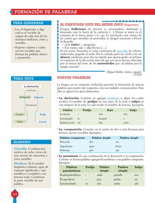 124
NUEVOS VOCABLOS
La lengua, en su constante evolución, permite la formación de nuevas
palabras para poder dar respuesta a las necesidades comunicativas. Para
ello, se siguen tres procedimientos:
• La derivación. Consiste en agregar morfemas o afijos, los cuales
reciben el nombre de prefijos (si van antes de la raíz) o sufijos (si
van después de la raíz). La raíz recibe el nombre de lexema. Ejemplos:
• La composición. Consiste en la unión de dos o más lexemas para
formar nuevos vocablos. Ejemplos:
• La parasíntesis. Es una combinación de la derivación y la composición.
Consiste en formar palabras agregando morfemas a una palabra compuesta.
Ejemplos:
EL DISPUTADO VOTO DEL SEÑOR CAYO (fragmento)
Grupos bulliciosos de jóvenes se arracimaban, charlando y
fumando, ante la barra de la cafetería […].Víctor se situó en el
extremo de la barra, junto a la caja. La muchacha más vistosa de
las cuatro que atendían el mostrador, se dirigió sonriente a Víctor
al divisarle.
—¿Un vinito? —preguntó.
—Un vinito, vale —dijoVíctor. […]
En las aceras, húmedas, se veían centenares de octavillas de colores,
embarradas, pegadas al suelo. Por la calzada, pasó un coche con un
altavoz estridente,pero iba tan rápido que apenas pudo escucharse
el comienzo de la alocución antes de que sus voces fueran sofocadas
por el rumor del resto de los automóviles que circulaban por la
amplia avenida”.
Miguel Delibes Setién, español.
(1920)
Palabra Prefijo Raíz Sufijo
Lechería - lech ería
Intranquilo in tranquil o
Embarcación em barc ación
Palabras compuestas Palabra simple Palabra simple
Dieciséis diez seis
Aguafiestas agua fiestas
Pelirrojo pelo rojo
Palabras
parasintéticas
Prefijo Palabra
simple
Palabra
simple
Sufijo
Radiopatrulleros - radio patrulla eros
Picapedrero - pica piedra ero
Entelarañado en tela araña ado
• Lea el fragmento y diga
cuál es el vocablo de
origen de cada uno de los
términos bulliciosos, vinito y
octavillas.
• Exprese cuántos y cuáles
son los vocablos que
forman las palabras altavoz
y automóviles.
para comenzar
TOMA NOTA
La derivación
SufijaciónPrefijación
Sufijo
Lexema
Lexema
Prefijo
formada por
ocurre por
FORMACIÓN DE PALABRAS
Octavilla. Combinación
métrica de ocho versos de
arte menor, de estructura y
rima variables.
Morfema. Es la unidad
lingüística mínima capaz de
expresar significado y que
modifica o completa a un
lexema (raíz). Constituye
la parte variable de una
palabra.
GLOSARIO
 