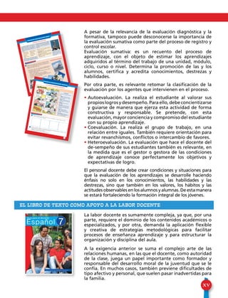 XV
A pesar de la relevancia de la evaluación diagnóstica y la
formativa, tampoco puede desconocerse la importancia de
la evaluación sumativa como parte del proceso de registro y
control escolar.
Evaluación sumativa: es un recuento del proceso de
aprendizaje, con el objeto de estimar los aprendizajes
adquiridos al término del trabajo de una unidad, módulo,
ciclo, curso o nivel. Determina la promoción de las y los
alumnos, certifica y acredita conocimientos, destrezas y
habilidades.
Por otra parte, es relevante retomar la clasificación de la
evaluación por los agentes que intervienen en el proceso.
• Autoevaluación. La realiza el estudiante al valorar sus
propios logros y desempeño. Para ello, debe concientizarse
y guiarse de manera que ejerza esta actividad de forma
constructiva y responsable. Se pretende, con esta
evaluación, mayor conciencia y compromiso del estudiante
con su propio aprendizaje.
• Coevaluación. La realiza el grupo de trabajo, en una
relación entre iguales. También requiere orientación para
evitar revanchismos, conflictos o intercambio de favores.
• Heteroevaluación. La evaluación que hace el docente del
de-sempeño de sus estudiantes también es relevante, en
la medida que es el gestor o gestora de las condiciones
de aprendizaje conoce perfectamente los objetivos y
expectativas de logro.
El personal docente debe crear condiciones y situaciones para
que la evaluación de los aprendizajes se desarrolle haciendo
énfasis no solo en los conocimientos, las habilidades y las
destrezas, sino que también en los valores, los hábitos y las
actitudes observables en los alumnos y alumnas. De esta manera
se estará fortaleciendo la formación integral de los jóvenes.
La labor docente es sumamente compleja, ya que, por una
parte, requiere el dominio de los contenidos académicos o
especializados, y por otra, demanda la aplicación flexible
y creativa de estrategias metodológicas para facilitar
procesos de enseñanza aprendizaje y para estructurar la
organización y disciplina del aula.
A la exigencia anterior se suma el complejo arte de las
relaciones humanas, en las que el docente, como autoridad
de la clase, juega un papel importante como formador y
responsable del desarrollo moral de la juventud que se le
confía. En muchos casos, también previene dificultades de
tipo afectivo y personal, que suelen pasar inadvertidas para
la familia.
EL LIBRO DE TEXTO COMO APOYO A LA LABOR DOCENTE
TALLER DE COMUNICACIÓN ORAL
102
TRABAJEMOS EN EQUIPO LAS SÚPER VACACIONES
Imaginen que una agencia de viajes les ha ofrecido un paque-
te para recorrer algunos lugares turísticos de Honduras en sus
próximas vacaciones. Piensen en un discurso persuasivo para pe-
dir permiso de realizar dicho viaje.
• Representen en clase cómo convencerían a las siguientes perso-
nas.Tengan en cuenta que con sus argumentos deben impactar y
persuadir para lograr su propósito:
- Al director o directora del centro educativo para que apruebe
el viaje y el financiamiento.
- A un profesor o profesora para que los acompañe.
- A los padres y madres de familia para que los dejen ir.
- A otros miembros de la comunidad,invitándolos a participar en
sorteos y rifas para financiar el viaje.
1
HABLEMOS CON PERSUASIÓN
La persuasión consiste en convencer, con
argumentos elocuentes, a una persona o
grupo de personas; a creer en algo, em-
pleando como recurso indispensable la
comunicación.Para ello,se debe tomar en
cuenta:
Una herramienta esencial para la persua-
sión es la oratoria,la que ayuda a exponer,
con elocuencia, los puntos de vista acerca
de algún tema;pero en este caso,con la in-
tención de convencer al oyente o público.
La fonación es el elemento principal en
la oratoria; la cual está compuesta por tres
elementos:
• Voz. El tono de voz puede variar de
acuerdo con la intención de cada mo-
mento del discurso.
• Respiración. Es necesario dominar la
respiración de manera que no falte el aire
en momentos importantes.
• Dicción.Es la manera de pronunciar las
palabras. Es necesario emplear una dic-
ción limpia y clara.
• Dirigirse a los
demás emplean-
do una dicción
adecuada.
• Hablar con
fluidez y natura-
lidad.
• Expresar adecua-
damente las ideas
y opiniones.
• Ser honestos y
claros en nues-
tras ideas.
La persuasión es una ne-
cesidad que ha tenido el
hombre de todos los tiem-
pos y las culturas a través
de la historia.
TALLER DE COMUNICACIÓN ESCRITA
103
1
TRABAJEMOS EN EQUIPO
LA AVENTURA DE ESCRIBIR HISTORIETAS
Elaboren, dentro de cada viñeta, una historieta que contenga una aventura vivida por ustedes.
• Deben colocar todos los elementos.
Reúnase en equipo y elaboren, en un pliego de papel bond, una historieta donde compartan un men-
saje que ayude a la convivencia armónica con los demás.
• Preparen una exposición ante la clase.
• Propongan colocar el cartel en una pared del aula.
2
La historietaContiene los siguientes elemen-
tos:
• Viñeta. Cada uno de los re-
cuadros en los que se colocan
los personajes.• Dibujo. Representa los per-
sonajes y escenario dentro de
cada viñeta.
• Diálogo. Lo que dicen los
personajes.
• Narración. Es lo que dice el
narrador y que apoya la histo-
ria.Va en la parte superior de
las viñetas.
• Globo. Espacio donde se
escribe el diálogo. Posee un
rabillo, que señala al personaje
que habla.
• Onomatopeya. Representa-
ción de un sonido. Puede estar
dentro o fuera del globo.
¡Realmente mecolmas el
plato!
¡Y tú te pasas sietedías a la semanadivirtiéndote!
¿Qué rayos teindica eso?
¡Respuesta
equivocada!
¿Q-que los hombresse divierten másque las mujeres...?
¡Paso siete díasa la semanaaseando la casalavando ropa ycocinando!
y segundos después de su
respuesta
 
