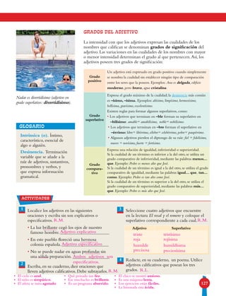 127
GRADOS DEL ADJETIVO
La intensidad con que los adjetivos expresan las cualidades de los
nombres que califican se denominan grados de significación del
adjetivo. Las variaciones en las cualidades de los nombres con mayor
o menor intensidad determinan el grado al que pertenecen.Así, los
adjetivos poseen tres grados de significación:
Grado
positivo
Un adjetivo está expresado en grado positivo cuando simplemente
se nombra la cualidad sin establecer ningún tipo de comparación
entre los seres que la poseen. Ejemplos: Ana es delgada, edificio
moderno, perro bravo, agua cristalina.
Grado
superlativo
Expresa el grado máximo de la cualidad; la desinencia más común
es –ísimo, –ísima. Ejemplos: altísimo, limpísimo, hermosísimo,
bellísima, gravísimo, excelentísimo.
Existen reglas para formar algunos superlativos, como:
• Los adjetivos que terminan en –ble forman su superlativo en
–bilísimo: amable= amabilísimo, noble= nobilísimo.
• Los adjetivos que terminan en –bre forman el superlativo en
–érrimo: libre= libérrimo, célebre= celebérrimo, pobre= paupérrimo.
• Algunos adjetivos pierden el diptongo de su raíz: fiel = fidelísimo,
nuevo = novísimo, fuerte = fortísimo.
Grado
compara-
tivo
Expresa una relación de igualdad, inferioridad o superioridad.
Si la cualidad de un término es inferior a la del otro, se utiliza un
grado comparativo de inferioridad, mediante las palabras menos...
que. Ejemplo: Pedro es menos alto que José.
Si la cualidad de un término es igual a la del otro, se utiliza el grado
comparativo de igualdad, mediante las palabras igual... que, tan...
como. Ejemplo: Pedro es tan alto como José.
Si la cualidad de un término es superior a la del otro, se utiliza el
grado comparativo de superioridad, mediante las palabras más...
que. Ejemplo: Pedro es más alto que José.
Intrínsica (o). Íntimo,
característico, esencial de
algo o alguién.
Desinencia. Terminación
variable que se añade a la
raíz de adjetivos, sustantivos,
pronombres y verbos, y
que expresa información
gramatical.
GLOSARIO
actividades
1 3Localice los adjetivos en las siguientes
oraciones y escriba sin son explicativos o
especificativos.
• La luz brillante cegó los ojos de nuestro
famoso hombre.
• En este pueblo floreció una hermosa
colonia española.
• No se puede nadar en aguas profundas sin
una sólida preparación.
Escriba, en su cuaderno, diez oraciones que
lleven adjetivos calificativos. Debe subrayarlos.
Seleccione cuatro adjetivos que encuentre
en la lectura El rosal y el romero y coloque el
superlativo correspondiente a cada cual.
Redacte, en su cuaderno, un poema. Utilice
adjetivos calificativos que posean los tres
grados.
4
Adjetivo Superlativo
Nadar es divertidísimo (adjetivo en
grado superlativo: divertidísimo).
2
Adjetivo explicativo
Adjetivo especificativo
Ambos adjetivos son
especificativos.
•	 El cielo es azul.
•	 El niño es simpático.
•	 El atleta se mira agotado.
•	 Qué peinado tan feo.
•	 Ese muchacho es brillante.
•	 Es un programa aburrido.
•	 El chico se mostró ansioso.
•	 Es una máquina lenta.
•	 Los ejercicios están fáciles.
•	 La limonada esta ácida.
triste tristísimo
roja rojísima
humilde humildísima
precisosa preciosísima
R.L.
R.M.
R.M.
R.M.
 
