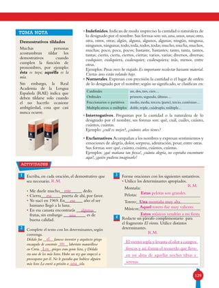 129
• Indefinidos.Indican de modo impreciso la cantidad o naturaleza de
lo designado por el nombre.Sus formas son:un,una,unos,unas;otro,
otra, otros, otras; algún, alguna, algunos, algunas; ningún, ninguna,
ningunos,ningunas;todo,toda,todos,todas;mucho,mucha,muchos,
muchas; poco, poca, pocos; bastante, bastantes; tanto, tanta, tantos,
tantas; cierto, cierta, ciertos, ciertas; varios, varias; diversos, diversas;
cualquier, cualquiera, cualesquier, cualesquiera; más, menos, entre
otras.
Ejemplos:Pocas veces he viajado.Es importante recolectar bastante material.
Ciertas aves están volando bajo.
• Numerales. Expresan con precisión la cantidad o el lugar de orden
de lo designado por el nombre; según su significado, se clasifican en:
• Interrogativos. Preguntan por la cantidad o la naturaleza de lo
designado por el nombre, sus formas son: qué, cuál, cuáles, cuánto,
cuántos, cuántas.
Ejemplo: ¿cuál es mejor?, ¿cuántos años tienes?
• Exclamativos.Acompañan a los nombres y expresan sentimientos y
emociones de alegría, dolor, sorpresa, admiración, pesar, entre otras.
Sus formas son: qué, cuánto, cuánta, cuántos, cuántas.
Ejemplos: ¡qué mañana tan fresca!, ¡cuánta alegría, no esperaba encontrarte
aquí!, ¡quién pudiera imaginarlo!
TOMA NOTA
Demostrativos tildados
Muchas personas
acostumbran tildar los
demostrativos cuando
cumplen la función de
pronombres, por ejemplo:
ésta es tuya; aquélla es la
mía.
Sin embargo, la Real
Academia de la Lengua
Española (RAE) indica que
deben tildarse solo cuando
el no hacerlo ocasione
ambigüedad, cosa que casi
nunca ocurre.
Cardinales un, dos, tres, cien…
Ordinales primero, segundo, último…
Fraccionarios o partitivos medio, media, tercera (parte), tercio, centésimo…
Multiplicativos o múltiplos doble, triple, cuádruplo, múltiple...
actividades
1 3Escriba, en cada oración, el demostrativo que
sea necesario.
•	Me duele mucho__________ dedo.
•	Cierra_________ puerta de ahí, por favor.
•	Yo nací en 1969. En________ año el ser
humano llegó a la luna.
•	En esa canasta encontrarás _________
frutas, sin embargo __________ es de
buena calidad.
Complete el texto con los determinantes, según
convenga.
Dédalo fue _____ famoso inventor y arquitecto griego
encargado de construir _____ laberinto maravilloso
en Creta. _____ griegos eran gente lista, y Dédalo
era uno de los más listos. Hubo un rey que empezó a
preocuparse por él. No le gustaba que hubiese alguien
más listo. Lo envió a prisión a _____isla.
Forme oraciones con los siguientes sustantivos.
• Utilice los determinantes apropiados.
Montaña:
Pelotas:
Torero:
Músicos:
Redacte un párrafo complementario para
el fragmento El viento. Utilice distintos
determinantes.
4
2
este
R.M.
esa
ese
algunas
una
el
un
Los
una
Una montaña muy alta.
Estas pelotas son grandes.
Aquel torero fue muy valiente.
Estos músicos vendrán a mi fiesta
R.M.
R.M.
El viento sopla y levanta el olor a campos
frescos y así, forma el recuerdo que llevo
en mi alma de aquellas noches tibias y
serenas.
 