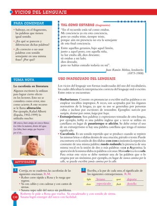 130
• Subraye, en el fragmento,
las palabras que tienen
igual sonido.
• ¿En qué se parecen y
diferencian dichas palabras?
• ¿Es correcto o no usar
palabras con sonido
semejante en una misma
frase? ¿Por qué?
para comenzar
USO INADECUADO DEL LENGUAJE
Los vicios del lenguaje son formas inadecuadas del uso del vocabulario,
los cuales dificultan la interpretación correcta del lenguaje oral o escrito.
Entre estos se encuentran:
• Barbarismos.Consiste en pronunciar o escribir mal las palabras o en
emplear vocablos impropios. A veces, son aceptados por los órganos
normativos de la lengua, ya que su uso se generaliza por personas
cultas e incluso por escritores de renombre. Ejemplos: narizón por
narigón, dentrar por entrar, haiga por haya.
• Extranjerismos. Son palabras o expresiones tomadas de otra lengua,
por ejemplo, hobby es una palabra inglesa que a veces se utiliza en
castellano en lugar de pasatiempo o afición. Se debe evitar el uso
de un extranjerismo si hay una palabra castellana que tenga el mismo
significado.
• Cacofonía. Es un sonido repetido que se produce cuando se repiten
las mismas letras o sílabas dentro de una oración,párrafo o texto.Puede
encontrarse en la unión de dos sílabas:con conocimiento;la repetición
constante de una misma palabra:rueda rodando;la presencia de una
misma vocal en la unión de dos o más palabras: vaya a Argentina; la
aparicióndelamismasílabaenpalabrascercanas:Manuelavaalaescuela.
Para evitar este vicio se debe sustituir una de las palabras que o lo
origina por un sinónimo, por ejemplo, en lugar de nunca camina por la
calle, se puede escribir jamás camina por la calle.
TAL COMO ESTABAS (fragmento)
“En el recuerdo estás tal como estabas.
Mi conciencia ya era esta conciencia,
pero yo estaba triste, siempre triste,
porque aún mi presencia no era la semejante
de esta final conciencia.
Entre aquellos geranios, bajo aquel limón,
junto a aquel pozo, con aquella niña,
tu luz estaba allí, dios deseante;
tú estabas a mi lado,
dios deseado,
pero no habías entrado todavía en mí”.
Juan Ramón Molina, hondureño.
(1875-1908)
TOMA NOTA
VICIOS DEL LENGUAJE
actividades
1 2Corrija, en su cuaderno, las cacofonías de las
siguientes oraciones.
• Rober corre rápido a Rosa y le ruega que
regrese.
• Va con cables y con cadenas y con cantos de
sirenas.
• Susana supo salir del surco sin problema.
Escriba, a la par de cada uno, el significado de
los siguientes extranjerismos.
light
show
sport
flash
La cacofonía en literatura
Algunos escritores la utilizan
para lograr cierto efecto
en los lectores. Esto no se
considera como error, sino
como acierto.A este recurso
se le llama aliteración.
Por ejemplo, Rafael Alberti
(España, 1902-1999) lo
utilizaba mucho:
Mi coraza, buen amigo, mi coraza blanca.
Los lobos la mataron, dentro del agua.
Los lobos, buen amigo, que huyeron
por el río...
Roberto le pide a Rosa que vuelva. Va encadenado y con sonido de sirena.
Susana logró emerger del surco con facilidad.
liviano
espectáculo
deporte
destello
R.M. R.M.
 